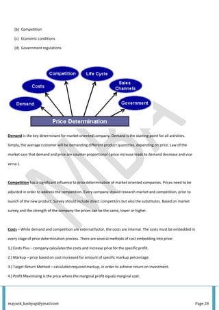 mayank_kashyap@ymail.com Page 28
(b) Competition
(c) Economic conditions
(d) Government regulations
Demand is the key determinant for market oriented company. Demand is the starting point for all activities.
Simply, the average customer will be demanding different product quantities, depending on price. Law of the
market says that demand and price are counter proportional ( price increase leads to demand decrease and vice
versa ).
Competition has a significant influence to price determination of market oriented companies. Prices need to be
adjusted in order to address the competition. Every company should research market and competition, prior to
launch of the new product. Survey should include direct competitors but also the substitutes. Based on market
survey and the strength of the company the prices can be the same, lower or higher.
Costs – While demand and competition are external factor, the costs are internal. The costs must be embedded in
every stage of price determination process. There are several methods of cost embedding into price:
1.) Costs Plus – company calculates the costs and increase price for the specific profit.
2.) Markup – price based on cost increased for amount of specific markup percentage.
3.) Target Return Method – calculated required markup, in order to achieve return on investment.
4.) Profit Maximizing is the price where the marginal profit equals marginal cost.
 