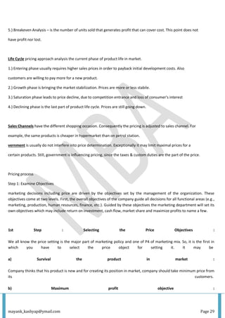 mayank_kashyap@ymail.com Page 29
5.) Breakeven Analysis – is the number of units sold that generates profit that can cover cost. This point does not
have profit nor lost.
Life Cycle pricing approach analysis the current phase of product life in market.
1.) Entering phase usually requires higher sales prices in order to payback initial development costs. Also
customers are willing to pay more for a new product.
2.) Growth phase is bringing the market stabilization. Prices are more or less stabile.
3.) Saturation phase leads to price decline, due to competition entrance and loss of consumer's interest
4.) Declining phase is the last part of product life cycle. Prices are still going down.
Sales Channels have the different shopping occasion. Consequently the pricing is adjusted to sales channel. For
example, the same products is cheaper in hypermarket than on petrol station.
vernment is usually do not interfere into price determination. Exceptionally it may limit maximal prices for a
certain products. Still, government is influencing pricing, since the taxes & custom duties are the part of the price.
Pricing process
Step 1: Examine Objectives
marketing decisions including price are driven by the objectives set by the management of the organization. These
objectives come at two levels. First, the overall objectives of the company guide all decisions for all functional areas (e.g.,
marketing, production, human resources, finance, etc.). Guided by these objectives the marketing department will set its
own objectives which may include return on investment, cash flow, market share and maximize profits to name a few.
1st Step : Selecting the Price Objectives :
We all know the price setting is the major part of marketing policy and one of P4 of marketing mix. So, it is the first in
which you have to select the price object for setting it. It may be
a) Survival the product in market :
Company thinks that his product is new and for creating its position in market, company should take minimum price from
its customers.
b) Maximum profit objective :
 