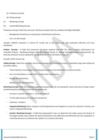 mayank_kashyap@ymail.com Page 3
(a) Production concept
(b) Selling concept
(c) Marketing Concept
(d) Societal Marketing Concept
Production Concept: holds that consumers will favour products that are available and highly affordable.
- Management should focus on production and distribution efficiency.
- This is an old concept
Example: LENOVO computers in chinese PC market due to low labour cost, high production efficiency and mass
distribution.
Product Concept – It holds that consumers will favour products that offer the most in quality, performance and
innovative features. Marketing strategy under this concept focuses on making continuous product improvements. Eg.
Desk top computers may be replaced by lap top computers or e-note books in long run.
Example: better mouse trap.
Selling Concept- holds that consumers will not buy enough of firm’s products unless it undertakes large scale selling and
promotion efforts.
- These industries must be good at tracking down prospects and selling them on product benefits.
- Aim is to sell whatever is made rather to make what market wants.
- No play firm relationship.
- Selling is insider-out prospective.
Marketing Concept: holds that achieving organisational goals depends on knowing the needs and wants of target market
and delivering the satisfaction better then competitors do.
- Concept is customer oriented i.e. ‘sense and respond’
- To finds right products for ‘customers perspective’
- Customers outside-in
- Integrated Marketing: When company’s all the departments work together to serve the customers’ interests, the
result is integrated Marketing.
- Societal Marketing Concept: It holds that organisations’ task is to determine the needs, wants and interests of
the target markets and to deliver the desired satisfaction more effectively and efficiently than the competitors in
a way that preserves or enhances the customer's or society’s well being.
 