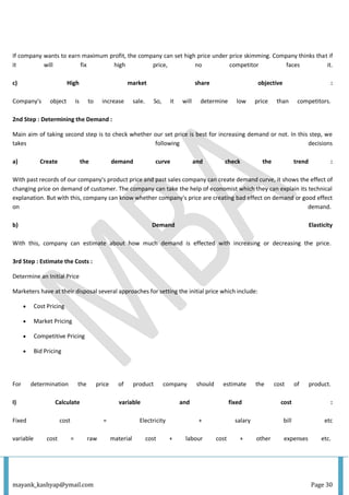 mayank_kashyap@ymail.com Page 30
If company wants to earn maximum profit, the company can set high price under price skimming. Company thinks that if
it will fix high price, no competitor faces it.
c) High market share objective :
Company's object is to increase sale. So, it will determine low price than competitors.
2nd Step : Determining the Demand :
Main aim of taking second step is to check whether our set price is best for increasing demand or not. In this step, we
takes following decisions
a) Create the demand curve and check the trend :
With past records of our company's product price and past sales company can create demand curve, it shows the effect of
changing price on demand of customer. The company can take the help of economist which they can explain its technical
explanation. But with this, company can know whether company's price are creating bad effect on demand or good effect
on demand.
b) Demand Elasticity
With this, company can estimate about how much demand is effected with increasing or decreasing the price.
3rd Step : Estimate the Costs :
Determine an Initial Price
Marketers have at their disposal several approaches for setting the initial price which include:
 Cost Pricing
 Market Pricing
 Competitive Pricing
 Bid Pricing
For determination the price of product company should estimate the cost of product.
I) Calculate variable and fixed cost :
Fixed cost = Electricity + salary bill etc
variable cost = raw material cost + labour cost + other expenses etc.
 
