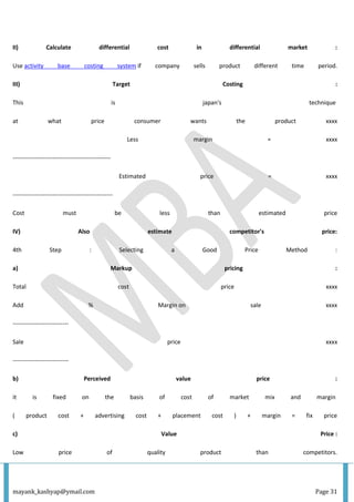 mayank_kashyap@ymail.com Page 31
II) Calculate differential cost in differential market :
Use activity base costing system if company sells product different time period.
III) Target Costing :
This is japan's technique
at what price consumer wants the product xxxx
Less margin = xxxx
-------------------------------------------------
Estimated price = xxxx
--------------------------------------------------
Cost must be less than estimated price
IV) Also estimate competitor's price:
4th Step : Selecting a Good Price Method :
a) Markup pricing :
Total cost price xxxx
Add % Margin on sale xxxx
----------------------------
Sale price xxxx
----------------------------
b) Perceived value price :
it is fixed on the basis of cost of market mix and margin
( product cost + advertising cost + placement cost ) + margin = fix price
c) Value Price :
Low price of quality product than competitors.
 