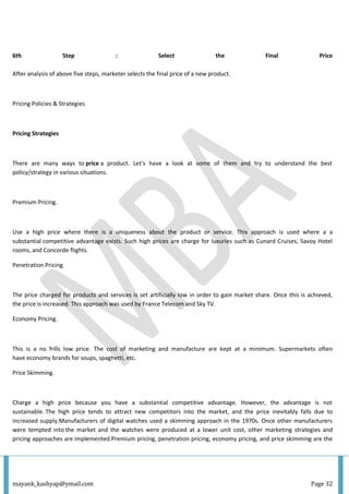 mayank_kashyap@ymail.com Page 32
6th Step : Select the Final Price
After analysis of above five steps, marketer selects the final price of a new product.
Pricing Policies & Strategies
Pricing Strategies
There are many ways to price a product. Let's have a look at some of them and try to understand the best
policy/strategy in various situations.
Premium Pricing.
Use a high price where there is a uniqueness about the product or service. This approach is used where a a
substantial competitive advantage exists. Such high prices are charge for luxuries such as Cunard Cruises, Savoy Hotel
rooms, and Concorde flights.
Penetration Pricing.
The price charged for products and services is set artificially low in order to gain market share. Once this is achieved,
the price is increased. This approach was used by France Telecom and Sky TV.
Economy Pricing.
This is a no frills low price. The cost of marketing and manufacture are kept at a minimum. Supermarkets often
have economy brands for soups, spaghetti, etc.
Price Skimming.
Charge a high price because you have a substantial competitive advantage. However, the advantage is not
sustainable. The high price tends to attract new competitors into the market, and the price inevitably falls due to
increased supply.Manufacturers of digital watches used a skimming approach in the 1970s. Once other manufacturers
were tempted into the market and the watches were produced at a lower unit cost, other marketing strategies and
pricing approaches are implemented.Premium pricing, penetration pricing, economy pricing, and price skimming are the
 