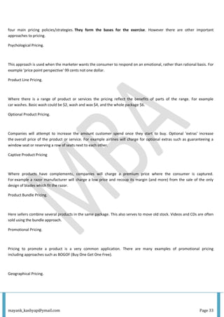 mayank_kashyap@ymail.com Page 33
four main pricing policies/strategies. They form the bases for the exercise. However there are other important
approaches to pricing.
Psychological Pricing.
This approach is used when the marketer wants the consumer to respond on an emotional, rather than rational basis. For
example 'price point perspective' 99 cents not one dollar.
Product Line Pricing.
Where there is a range of product or services the pricing reflect the benefits of parts of the range. For example
car washes. Basic wash could be $2, wash and wax $4, and the whole package $6.
Optional Product Pricing.
Companies will attempt to increase the amount customer spend once they start to buy. Optional 'extras' increase
the overall price of the product or service. For example airlines will charge for optional extras such as guaranteeing a
window seat or reserving a row of seats next to each other.
Captive Product Pricing
Where products have complements, companies will charge a premium price where the consumer is captured.
For example a razor manufacturer will charge a low price and recoup its margin (and more) from the sale of the only
design of blades which fit the razor.
Product Bundle Pricing.
Here sellers combine several products in the same package. This also serves to move old stock. Videos and CDs are often
sold using the bundle approach.
Promotional Pricing.
Pricing to promote a product is a very common application. There are many examples of promotional pricing
including approaches such as BOGOF (Buy One Get One Free).
Geographical Pricing.
 
