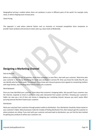 mayank_kashyap@ymail.com Page 34
Geographical pricing is evident where there are variations in price in different parts of the world. For example rarity
value, or where shipping costs increase price.
Value Pricing.
This approach is used where external factors such as recession or increased competition force companies to
provide 'value' products and services to retain sales e.g. value meals at McDonalds.
Designing a Marketing Channel
Start at the End
Before you examine the cost of websites, email-blast campaigns or even fliers, start with your customer. Determine who
your customer is. Do this by identifying the needs your products or services fill. Once you know the needs they fill, you
can identify who has those needs. For example, if you know your discount grocery store appeals to nonworking mothers
with large families, start thinking about how to reach such a customer.
Work Backward
Once you have identified your customer, think about that customer's shopping habits. Ask yourself if your customer uses
the Internet, responds to email or prefers to shop sales discovered from posters and fliers. Knowing your customer's
habits can save you a lot of time and money in designing your marketing channel, because you won't waste effort
pursuing avenues that don't lead to your customer.
Distribution
Work your way back from customers through product outlets to distribution. Your distribution should be chosen based on
your customer's habits. Many businesses make the mistake of finding distribution first, then trying to get the customer to
where products are sitting. If you start with your customer and work back to distribution, you can find the best method
for getting your products to where your customers are.
 