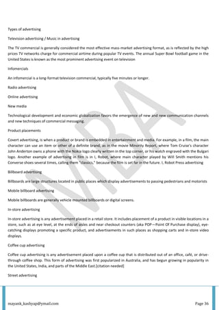 mayank_kashyap@ymail.com Page 36
Types of advertising
Television advertising / Music in advertising
The TV commercial is generally considered the most effective mass-market advertising format, as is reflected by the high
prices TV networks charge for commercial airtime during popular TV events. The annual Super Bowl football game in the
United States is known as the most prominent advertising event on television
Infomercials
An infomercial is a long-format television commercial, typically five minutes or longer.
Radio advertising
Online advertising
New media
Technological development and economic globalization favors the emergence of new and new communication channels
and new techniques of commercial messaging.
Product placements
Covert advertising, is when a product or brand is embedded in entertainment and media. For example, in a film, the main
character can use an item or other of a definite brand, as in the movie Minority Report, where Tom Cruise's character
John Anderton owns a phone with the Nokia logo clearly written in the top corner, or his watch engraved with the Bulgari
logo. Another example of advertising in film is in I, Robot, where main character played by Will Smith mentions his
Converse shoes several times, calling them "classics," because the film is set far in the future. I, Robot Press advertising
Billboard advertising
Billboards are large structures located in public places which display advertisements to passing pedestrians and motorists
Mobile billboard advertising
Mobile billboards are generally vehicle mounted billboards or digital screens.
In-store advertising
In-store advertising is any advertisement placed in a retail store. It includes placement of a product in visible locations in a
store, such as at eye level, at the ends of aisles and near checkout counters (aka POP—Point Of Purchase display), eye-
catching displays promoting a specific product, and advertisements in such places as shopping carts and in-store video
displays.
Coffee cup advertising
Coffee cup advertising is any advertisement placed upon a coffee cup that is distributed out of an office, café, or drive-
through coffee shop. This form of advertising was first popularized in Australia, and has begun growing in popularity in
the United States, India, and parts of the Middle East.[citation needed]
Street advertising
 
