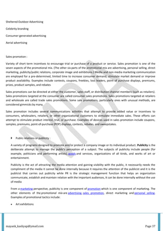 mayank_kashyap@ymail.com Page 37
Sheltered Outdoor Advertising
Celebrity branding
Consumer-generated advertising
Aerial advertising
Sales promotion :
Variety of short term incentives to encourage trial or purchase of a product or service. Sales promotion is one of the
seven aspects of the promotional mix. (The other six parts of the promotional mix are advertising, personal selling, direct
marketing, publicity/public relations, corporate image and exhibitions.) Media and non-media marketing communication
are employed for a pre-determined, limited time to increase consumer demand, stimulate market demand or improve
product availability. Examples include contests, coupons, freebies, loss leaders, point of purchase displays, premiums,
prizes, product samples, and rebates
Sales promotions can be directed at either the customer, sales staff, or distribution channel members (such as retailers).
Sales promotions targeted at the consumer are called consumer sales promotions. Sales promotions targeted at retailers
and wholesale are called trade sales promotions. Some sale promotions, particularly ones with unusual methods, are
considered gimmicks by many.
Sales promotion includes several communications activities that attempt to provide added value or incentives to
consumers, wholesalers, retailers, or other organizational customers to stimulate immediate sales. These efforts can
attempt to stimulate product interest, trial, or purchase. Examples of devices used in sales promotion include coupons,
samples, premiums, point-of-purchase (POP) displays, contests, rebates, and sweepstakes.
 Public relations or publicity :
A variety of programs designed to promote and/or protect a company image or its individual product. Publicity is the
deliberate attempt to manage the public's perception of a subject. The subjects of publicity include people (for
example, politicians and performing artists), goods and services, organizations of all kinds, and works of art or
entertainment.
Publicity is the act of attracting the media attention and gaining visibility with the public, it necessarily needs the
compliment of the media it cannot be done internally because it requires the attention of the publicist and it is the
publicist that carries out publicity while PR is the strategic management function that helps an organization
communicate, establish and maintain relation with the important audiences, It can be done internally without the use
of media
From a marketing perspective, publicity is one component of promotion which is one component of marketing. The
other elements of the promotional mix are advertising, sales promotion, direct marketing and personal selling.
Examples of promotional tactics include:
 Art exhibitions
 