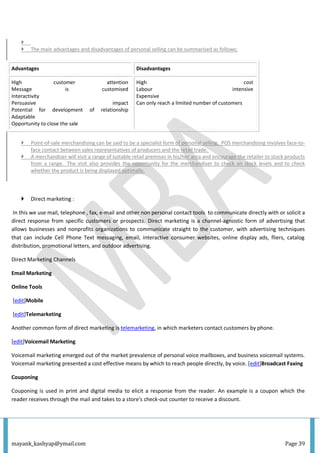 mayank_kashyap@ymail.com Page 39

 The main advantages and disadvantages of personal selling can be summarised as follows:
Advantages Disadvantages
High customer attention
Message is customised
Interactivity
Persuasive impact
Potential for development of relationship
Adaptable
Opportunity to close the sale
High cost
Labour intensive
Expensive
Can only reach a limited number of customers
 Point-of-sale merchandising can be said to be a specialist form of personal selling. POS merchandising involves face-to-
face contact between sales representatives of producers and the retail trade.
 A merchandiser will visit a range of suitable retail premises in his/her area and encourage the retailer to stock products
from a range. The visit also provides the opportunity for the merchandiser to check on stock levels and to check
whether the product is being displayed optimally.
 Direct marketing :
In this we use mail, telephone , fax, e-mail and other non personal contact tools to communicate directly with or solicit a
direct response from specific customers or prospects. Direct marketing is a channel-agnostic form of advertising that
allows businesses and nonprofits organizations to communicate straight to the customer, with advertising techniques
that can include Cell Phone Text messaging, email, interactive consumer websites, online display ads, fliers, catalog
distribution, promotional letters, and outdoor advertising.
Direct Marketing Channels
Email Marketing
Online Tools
[edit]Mobile
[edit]Telemarketing
Another common form of direct marketing is telemarketing, in which marketers contact customers by phone.
[edit]Voicemail Marketing
Voicemail marketing emerged out of the market prevalence of personal voice mailboxes, and business voicemail systems.
Voicemail marketing presented a cost effective means by which to reach people directly, by voice. [edit]Broadcast Faxing
Couponing
Couponing is used in print and digital media to elicit a response from the reader. An example is a coupon which the
reader receives through the mail and takes to a store's check-out counter to receive a discount.
 
