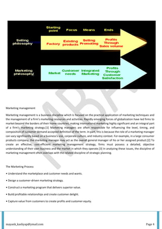 mayank_kashyap@ymail.com Page 4
Marketing management
Marketing management is a business discipline which is focused on the practical application of marketing techniques and
the management of a firm's marketing resources and activities. Rapidly emerging forces of globalization have led firms to
market beyond the borders of their home countries, making international marketing highly significant and an integral part
of a firm's marketing strategy.[1] Marketing managers are often responsible for influencing the level, timing, and
composition of customer demand accepted definition of the term. In part, this is because the role of a marketing manager
can vary significantly based on a business's size, corporate culture, and industry context. For example, in a large consumer
products company, the marketing manager may act as the overall general manager of his or her assigned product.[2] To
create an effective, cost-efficient marketing management strategy, firms must possess a detailed, objective
understanding of their own business and the market in which they operate.[3] In analyzing these issues, the discipline of
marketing management often overlaps with the related discipline of strategic planning.
The Marketing Process
• Understand the marketplace and customer needs and wants.
• Design a customer-driven marketing strategy.
• Construct a marketing program that delivers superior value.
• Build profitable relationships and create customer delight.
• Capture value from customers to create profits and customer equity.
 