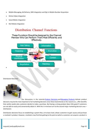 mayank_kashyap@ymail.com Page 42
 Mobile Messaging, Ad Delivery, SMS Integration and Opt-in Mobile Number Acquisition
 Online Video Integration
 Social Media Integration
 Rich Media Integration

Distribution Decisions
Our discussions in the tutorials Product Decisions and Managing Products indicate product
decisions may be the most important of all marketing decisions since these lead directly to the reasons (i.e., offer benefits
that satisfy needs) why customers decide to make a purchase. But having a strong product does little good if customers
are not able to easily and conveniently obtain it. With this in mind we turn to the second major marketing decision area –
distribution.
Distribution decisions focus on establishing a system that, at its basic level, allows customers to gain access and purchase
a marketer’s product. However, marketers may find that getting to the point at which a customer can acquire a product is
 