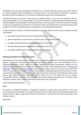 mayank_kashyap@ymail.com Page 43
complicated, time consuming, and expensive. The bottom line is a marketer’s distribution system must be both effective
(i.e., delivers a good or service to the right place, in the right amount, in the right condition) and efficient (i.e., delivers at
the right time and for the right cost). Yet, as we will see, achieving these goals takes considerable effort.
Distribution decisions are relevant for nearly all types of products. While it is easy to see how distribution decisions
impact physical goods, such as laundry detergent or truck parts, distribution is equally important for digital goods (e.g.,
television programming, downloadable music) and services (e.g., income tax services). In fact, while the Internet is playing
a major role in changing product distribution and is perceived to offer more opportunities for reaching customers, online
marketers still face the same distribution issues and obstacles as those faced by offline marketers.
In order to facilitate an effective and efficient distribution system many decisions must be made including (but certainly
not limited to):
 Assessing the best distribution channels for getting products to customers
 Determining whether a reseller network is needed to assist in the distribution process
 Arranging a reliable ordering system that allows customers to place orders
 Creating a delivery system for transporting the product to the customer
 For tangible and digital goods, establishing facilities for product storage
Marketing intermediaries: the distribution channel
Many producers do not sell products or services directly to consumers and instead use marketing intermediaries to
execute an assortment of necessary functions to get the product to the final user. These intermediaries, such as
middlemen (wholesalers, retailers, agents, and brokers), distributors, or financial intermediaries, typically enter into
longer-term commitments with the producer and make up what is known as the marketing channel, or the channel of
distribution. Manufacturers use raw materials to produce finished products, which in turn may be sent directly to the
retailer, or, less often, to the consumer. However, as a general rule, finished goods flow from the manufacturer to one or
more wholesalers before they reach the retailer and, finally, the consumer. Each party in the distribution channel usually
acquires legal possession of goods during their physical transfer, but this is not always the case. For instance,
in consignment selling, the producer retains full legal ownership even though the goods may be in the hands of the
wholesaler or retailer—that is, until the merchandise reaches the final user or consumer.
4 Types of Marketing Intermediaries
Agents
The agent as a marketing intermediary is an independent individual or company whose main function is to act as the
primary selling arm of the producer and represent the producer to users. Agents take possession of products but do not
actually own them. Agents usually make profits from commissions or fees paid for the services they provide to the
producer and users.
Wholesalers
 