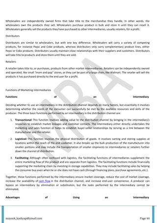 mayank_kashyap@ymail.com Page 44
Wholesalers are independently owned firms that take title to the merchandise they handle. In other words, the
wholesalers own the products they sell. Wholesalers purchase product in bulk and store it until they can resell it.
Wholesalers generally sell the products they have purchased to other intermediaries, usually retailers, for a profit.
Distributors
Distributors are similar to wholesalers, but with one key difference. Wholesalers will carry a variety of competing
products, for instance Pepsi and Coke products, whereas distributors only carry complementary product lines, either
Pepsi or Coke products. Distributors usually maintain close relationships with their suppliers and customers. Distributors
will take title to products and store them until they are sold.
Retailers
A retailer takes title to, or purchases, products from other market intermediaries. Retailers can be independently owned
and operated, like small “mom and pop” stores, or they can be part of a large chain, like Walmart. The retailer will sell the
products it has purchased directly to the end user for a profit.
Functions of Marketing Intermediaries
Functions of an Intermediary
Deciding whether to use an intermediary in the distribution channel depends on many factors, but essentially it involves
determining whether the needs of the consumer can successfully be met by the available resources and skills of the
producer. The three basic functions performed by an intermediary in the distribution channel are:
1. Transactional: This function involves adding value to the distribution channel by bringing in the intermediary's
resources to establish market linkages and customer contacts. The intermediary either directly undertakes the
marketing and sales function or helps to establish buyer-seller relationships by serving as a link between the
manufacturer and the retailer.
2. Logistical: This function involves the physical distribution of goods. It involves sorting and storing supplies at
locations within the reach of the end customer. It also breaks up the bulk production of the manufacturer into
smaller portions and may include the transportation of smaller shipments to intermediaries or retailers further
down the channel of distribution.
3. Facilitating: Although often confused with logistics, the facilitating functions of intermediaries supplement the
entire marketing flow of the product and are separate from logistics. The facilitating functions include financially
supporting the marketing chain by investing in storage capabilities. They may include facilitating sales by helping
the consumer buy even when he or she does not have cash (through financing plans, purchase agreements, etc.).
Together, these functions performed by the intermediary ensure market coverage, reduce the cost of market coverage,
increase the availability of cash flow in the distribution channel, and increase end-user convenience. A producer can
bypass an intermediary by elimination or substitution, but the tasks performed by the intermediary cannot be
eliminated.
Advantages of Using an Intermediary
 