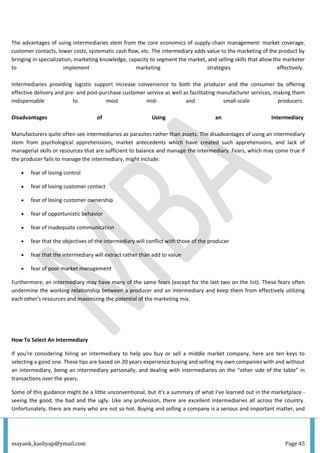 mayank_kashyap@ymail.com Page 45
The advantages of using intermediaries stem from the core economics of supply-chain management: market coverage,
customer contacts, lower costs, systematic cash flow, etc. The intermediary adds value to the marketing of the product by
bringing in specialization, marketing knowledge, capacity to segment the market, and selling skills that allow the marketer
to implement marketing strategies effectively.
Intermediaries providing logistic support increase convenience to both the producer and the consumer by offering
effective delivery and pre- and post-purchase customer service as well as facilitating manufacturer services, making them
indispensable to most mid- and small-scale producers.
Disadvantages of Using an Intermediary
Manufacturers quite often see intermediaries as parasites rather than assets. The disadvantages of using an intermediary
stem from psychological apprehensions, market antecedents which have created such apprehensions, and lack of
managerial skills or resources that are sufficient to balance and manage the intermediary. Fears, which may come true if
the producer fails to manage the intermediary, might include:
 fear of losing control
 fear of losing customer contact
 fear of losing customer ownership
 fear of opportunistic behavior
 fear of inadequate communication
 fear that the objectives of the intermediary will conflict with those of the producer
 fear that the intermediary will extract rather than add to value
 fear of poor market management
Furthermore, an intermediary may have many of the same fears (except for the last two on the list). These fears often
undermine the working relationship between a producer and an intermediary and keep them from effectively utilizing
each other's resources and maximizing the potential of the marketing mix.
How To Select An Intermediary
If you're considering hiring an intermediary to help you buy or sell a middle market company, here are ten keys to
selecting a good one. These tips are based on 20 years experience buying and selling my own companies with and without
an intermediary, being an intermediary personally, and dealing with intermediaries on the “other side of the table” in
transactions over the years.
Some of this guidance might be a little unconventional, but it’s a summary of what I’ve learned out in the marketplace -
seeing the good, the bad and the ugly. Like any profession, there are excellent intermediaries all across the country.
Unfortunately, there are many who are not so hot. Buying and selling a company is a serious and important matter, and
 