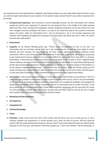 mayank_kashyap@ymail.com Page 46
you should have first rate representation. Hopefully, what follows will give you some ideas about what to look for so you
can select the right intermediary for your situation. It’s the advice I’d give my best friend if I was unable to represent him
personally.
1. Entrepreneurial Experience. Not counting his current brokerage business, has the intermediary ever started,
bought and sold his own companies? If someone has not paced the floor in the middle of the night sweating
about cash flow, if he’s not dealt with employees, vendors, landlords and bankers (on his own dime), if he’s not
ever managed a business profitably, then there is no way he can really fully relate to the concerns of business
buyers and sellers. Select an intermediary that is also an entrepreneur. His or her business experience will
manifest itself repeatedly throughout the transaction and both buyers and sellers will note in relief, “Ah, here’s
someone that understands!”
3. Street Smarts
4. Longevity. As my favorite flyfishing guide says, “There’s simply no substitute for time on the river.” An
intermediary who has not been closing deals out in the marketplace for at least ten years might be smart,
talented and well meaning, but they simply do not have enough seasoning to achieve optimum results
consistently. There is much turnover in the M&A profession. It looks like a great career (and it is). It’s pretty easy
to get started (print business cards), but it is extremely difficult to survive and thrive long term as a business
intermediary. It takes financial, physical and emotional staying power to last 10 years or more. Longevity brings
wisdom, patience, persistence and the emotional stability to ride the rollercoaster of a deal without getting overly
excited about positive developments or overly panicked by an adverse turn of events. Being an intermediary is a
lot like being an experienced flyfisherman – you’ve gotta love the process. When the fishing is good, you fish
harder and enjoy every minute. When it’s bad, you embrace the challenge. You fish even harder, and still enjoy it.
It’s that same kind of confidence, belief, commitment and passion that makes a good intermediary.
4. Lots of Deals. It takes brokering about 50 deals to really begin to get a solid handle on this profession. There are
simply too many variables in transactions to make a claim to mastery with any less. And it’s not just knowledge;
it’s the practice at anticipating potential problems, responding to the unexpected challenges and salvaging the
apparently unsalvageable. What I’ve seen repeatedly, both as an intermediary and as a buyer and seller, is that
you’re better off with an intermediary who’s closed 100 transactions, of any size, than by a guy who hit a home
run and completed 1 monster deal. Even novices can get lucky and hook a big fish, but you can bet an angler
who’s landed 1,000 trout knows how to fish. Same with deal makers.
5. Marketing and Sales Experience
6. Life Experience.
7. Competitive Fire
8. Technical Knowledge.
9. Values
10. Chemistry. Finally, you’ll invest the next 6 to18 months with the person you hire to help you buy or sell a
company. Mergers and acquisitions is a serious business, but it does not have to be grim. Will you enjoy the
process? Will you enjoy working with this person. Do you “click?” Do you think potential buyers (or sellers) will be
attracted to and trust your intermediary? Sometimes people say, “I don’t care whether I like the dealmaker or
 