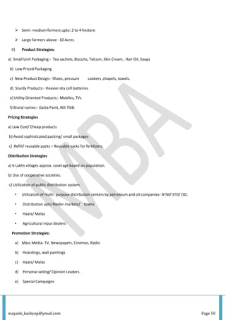 mayank_kashyap@ymail.com Page 50
 Semi- medium farmers upto: 2 to 4 hectare
 Large farmers above: 10 Acres
II) Product Strategies:
a) Small Unit Packaging:- Tea sachets, Biscuits, Talcum, Skin Cream , Hair Oil, Soaps
b) Low Priced Packaging
c) New Product Design:- Shoes, pressure cookers ,chapels, towels.
d) Sturdy Products:- Heavier dry cell batteries
e) Utility Oriented Products:- Mobiles, TVs
f) Brand names:- Gatta Paint, Nili Tikki
Pricing Strategies
a) Low Cost/ Cheap products
b) Avoid sophisticated packing/ small packages
c) Refill/ reusable packs – Reusable sacks for fertilizers.
Distribution Strategies
a) 6 Lakhs villages approx. coverage based on population.
b) Use of cooperative societies.
c) Utilization of public distribution system.
• Utilization of multi- purpose distribution centers by petroleum and oil companies- ATM/ STD/ ISD.
• Distribution upto feeder markets/ towns
• Haats/ Melas
• Agricultural input dealers
Promotion Strategies:
a) Mass Media- TV, Newspapers, Cinemas, Radio
b) Hoardings, wall paintings
c) Haats/ Melas
d) Personal selling/ Opinion Leaders.
e) Special Campaigns
 