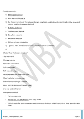 mayank_kashyap@ymail.com Page 51
Promotion strategies
f) 1.Think global act local
g) Rural population is diverse
h) But the commonalities of their ethos and simple living habits need to be understood for advertising to succeed(
context, story line, language and idioms)
i) 2. think in local idiom
j) ‘thanda matlab coca cola’
k) 3.simplicity and clarity
l) 4.Narrative story style
m) 5.Choice of brand ambassadors
n) govinda in the mirinda ad boosted the sales of the drink in rural market.
o)
Whether Rural Markets are Attractive?
Large population
� Rising prosperity
� Growth in consumption
� Life-style changes
� Life-cycle advantages
� Market growth rates higher than Urban
� Rural marketing is not expensive
�� Remoteness is no longer a problem.
Nature and characteristics of the rural market
large and scattered market
Heterogeneous market
• Not a homogeneous
• 24 languages and 1642 dialects- varies every 100 km
• Difficult to develop uniform message – caste, community, tradition values (from state to state, region to region
differ)
 