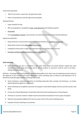 mayank_kashyap@ymail.com Page 52
Income from agriculture
• 55% of rural income comes from the agriculture sector
• Hence rural prosperity is tied with agricultural prosperity
Standard of living
• Lower standard of living
• 70% rural population is employed in small – scale agricultural and related occupation
• Seasonality’
• As it is unreliability in income- rural consumers are extremely conscious in their purchase behaviour
infrastructural facilities
• Road, warehouse, communication system and financial facilities are inadequate in rural area
• Roads donot connect nearly 50% villages in the country
• Inadequate infrastructure is single most important factor distinguishes urban and rural
• Promotion and physical distribution thus becomes very difficult
Social marketing
 Social Marketing was born as discipline in 1970 when Philip Kotler and Gerald Zaltman realised that same
marketing principles those were being used to sell the products to consumers could be used to sell ideas ,
attitudes and behaviours.
Definition : According Kotler and Andreasen “ Social Marketing differs from other areas of marketing only with respect to
the objectives of the marketer and his/her organisation. Social marketing seeks to influence social behaviours not to
benefit but to benefit target audience and the general society.
 Social marketing is systematic application of marketing along with other concepts and techniques , to achieve
specific behavioural goals for a social good .
 Social marketing can be applied to promote merit goods or avoid demerit goods and thus promote society’s well
being .
 Primary aim of Social Marketing is ‘Social Good’ while Commercial marketing aims at Financial gains.
 The focus on consumer involves in-depth research and constant reevaluation of every aspect of program .
 Research and evaluation together form the very corner stone of the social marketing process.
 Examples of Social marketing are to promote :
 