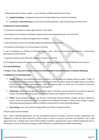 mayank_kashyap@ymail.com Page 53
- Asking people not to smoke in public , to use seat belts, to follow speed limits in driving .
 Societal marketing : It integrates issues of social responsibility into commercial marketing.
 In contrast , social marketing uses commercial marketing theories , tools and techniques to social issues.
Components of social marketing :
1. A consumer orientation to realise organisational ( social ) goals.
2. An emphasis on the voluntary exchanges of goods and services between providers and consumers.
3. Research in audience analysis and segmentation strategies.
4. Use of formative research and message design and pretesting these materials.
5. An analysis of distribution ( or communication ) channels.
6. Use of marketing mix utilising and blending product , price , place and promotion characteristics in intervention
planning and implementation.
7. A process tracking system with both integrative and control functions.
8. A management process that involves problem analysis , planning , implementation and feedback/ control system.
Ps of Social Marketing
I. Product , Price , Place and Promotion are normal Marketing Mix of Social Marketing as Traditional Marketing .
II. Additional Ps of Social Marketing :
 Publics– Effective Social Marketing knows its audience, and can appeal to multiple groups of people. “Public” is
the external and internal groups involved in the program. External publics Include the target audience, secondary
audiences, policy makers, and gatekeepers, while the internal publics are those who are involved in some way
with either approval or implementation of the program.
 Partnership– Most social change issues, including “green” initiatives, are too complex for one person or group to
handle. Associating with other groups and initiatives to team up strengthens the chance of efficacy.
 Policy– Social marketing programs can do well in motivating individual behavior change, but that is difficult to
sustain unless the environment they’re in supports that change for the long run. Often, policy change is needed,
and media advocacy programs can be an effective complement to a social marketing program.
 Purse Strings– How much will this strategic effort cost? Who is funding the effort?
Reasons against social marketing
Cost – Social marketing programmes can cost considerable amounts of money. Criticisms of these expenditures are
heightened as they are often financed by public money in times of resource constraints and therefore have a high
opportunity cost. A related issue is that of the problems involved in assessing the success of these programmes due to
The long term nature of behavioural change and the difficulties in establishing cause–effect relationships .
 