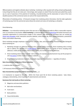 mayank_kashyap@ymail.com Page 54
–marketing is often equated with selling and persuading people
to buy things that they do not really want. Interestingly, when people are asked if they have been persuaded they usually
say no. Lack of awareness of the potential of marketing, misunderstanding and the observation of some of the more
doubtful practices of the commercial sector are some of the reasons behind this.
ity – A final point emerges from marketing authors themselves. that the wider application
of marketing away from the commercial sector dilutes the content and nature of marketing as a discipline.
Direct Marketing
Definition : is an interactive marketing system that uses one or more advertising media to effect a measurable response
and / or transaction at any location. Direct marketing is a channel-agnostic form of advertising that allows businesses and
nonprofits organizations to communicate straight to the customer, with advertising techniques that can include Cell
Phone Text messaging, email, interactive consumer websites, online display ads, fliers, catalog distribution, promotional
letters, and outdoor advertising.
Direct marketing messages emphasize a focus on the customer, data, and accountability. Characteristics that distinguish
direct marketing are:
1. Marketing messages are addressed directly to the customer and/or customers. Direct marketing relies on being
able to address the members of a target market. Addressability comes in a variety of forms including email
addresses, mobile phone numbers, Web browser cookies, fax numbers and postal addresses.
2. Direct marketing seeks to drive a specific "call to action." For example, an advertisement may ask the prospect to
call a free phone number or click on a link to a website.
3. Direct marketing emphasizes trackable, measurable responses from customers — regardless of medium.
Basic characteristics/ properties of Direct marketing :
1. A definite offer to customer.
2. All necessary information provided to make a decision.
Basic characteristics/ properties of Direct marketing ( Cont…… ) :
3. A mechanism to respond to the offer . Within this frame work fall all direct marketing options : Sales letters,
catalogues, telemarketing , direct response , TV advertisements and internet.
Businesses that rely heavily on Direct marketing :
 Magazines and news letter publishers
 Mail order merchandisers.
 Fund raisers
 Book publishers
 House hold durables
 