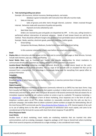 mayank_kashyap@ymail.com Page 56
1. Tele-marketing/selling over phone
Example: Life Insurance, Vehicle Insurance, Banking products, real estate.
- database is given to telecaller with instruction that 100 calls must be made.
2. Sales on Internet:
- Sales of grocery and other items through internet, customer. Orders received through
internet. Deliveries made with assurance of quality and quantity.
- Payment are to be collected by cash.
3. Mail Order Sales:
Orders are received by post and goods are dispatched by VPP . In this case, selling function is
performed without intervention of personal salesman. Goods of well known brand are sold by this
method. There should be sufficient margins also, product of non-perishable nature and wide demand.
Example: Books, watches, electronic goods, patented medicines, leather goods.
4. Direct Selling:
Companies like Amway, Medicare, Eureka Forbes have been using Direct Selling.
In this customer relationship is built, even before the actual sales takes place.
Email
 Display Ads are interactive ads that appear on the Web next to content on Web pages or Web services. Formats
include static banners, pop ups, videos, and floating
 Social Media Sites, such as Facebook and Twitter, also provide opportunities for direct marketers to
communicate directly with customers by creating content to which customers can respond.
Location-Based Marketing: marketing messages delivered directly to a mobile device based on the user's
location; QR Codes (quick-response barcodes): This is a type of 2D barcode with an encoded link that can be
accessed from a smartphone. This technology is increasingly being used for everything from special offers to
product information
Voicemail
Broadcast Faxing
Broadcast faxing, in which faxes are sent to multiple recipients, is now less common than in the past
Couponing
Digital Coupons:
Direct Response TV Direct marketing via television (commonly referred to as DRTV) has two basic forms: long
form (usually half-hour or hour-long segments that explain a product in detail and are commonly referred to as
infomercials) and short form, which refers to typical 30-second or 60-second commercials that ask viewers for an
immediate response (typically to call a phone number on screen or go to a website). TV-response marketing —
i.e. infomercials — can be considered a form of direct marketing, since responses are in the form of calls to
telephone numbers given on-air. This allows marketers to reasonably conclude that the calls are due to a
particular campaign, and enables them to obtain customers' phone numbers as targets for telemarketing. One of
the most famous DRTV commercials was for Ginsu Knives by Ginsu Products, Inc. of RI. Several aspects of ad, such
as its use of adding items to the offer and the guarantee of satisfaction were much copied, and came to be
considered part of the formula for success with short-form direct-response TV ads (DRTV)
Direct Response Radio
Insert Media
Another form of direct marketing, insert media are marketing materials that are inserted into other
communications, such as a catalog, newspaper, magazine, package, or bill. Coop or shared mail, where marketing
offers from several companies are delivered via a single envelope, is also considered insert media.
 