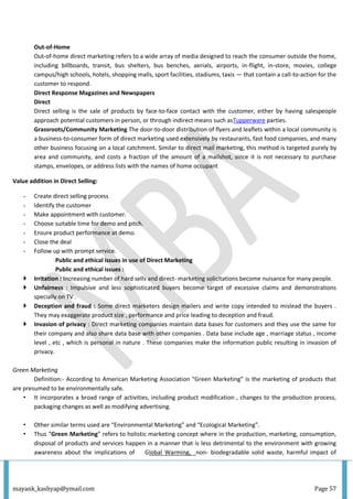 mayank_kashyap@ymail.com Page 57
Out-of-Home
Out-of-home direct marketing refers to a wide array of media designed to reach the consumer outside the home,
including billboards, transit, bus shelters, bus benches, aerials, airports, in-flight, in-store, movies, college
campus/high schools, hotels, shopping malls, sport facilities, stadiums, taxis — that contain a call-to-action for the
customer to respond.
Direct Response Magazines and Newspapers
Direct
Direct selling is the sale of products by face-to-face contact with the customer, either by having salespeople
approach potential customers in person, or through indirect means such asTupperware parties.
Grassroots/Community Marketing The door-to-door distribution of flyers and leaflets within a local community is
a business-to-consumer form of direct marketing used extensively by restaurants, fast food companies, and many
other business focusing on a local catchment. Similar to direct mail marketing, this method is targeted purely by
area and community, and costs a fraction of the amount of a mailshot, since it is not necessary to purchase
stamps, envelopes, or address lists with the names of home occupant
Value addition in Direct Selling:
- Create direct selling process
- Identify the customer
- Make appointment with customer.
- Choose suitable time for demo and pitch.
- Ensure product performance at demo.
- Close the deal
- Follow up with prompt service.
Public and ethical issues in use of Direct Marketing
Public and ethical issues :
 Irritation : Increasing number of hard sells and direct- marketing solicitations become nuisance for many people.
 Unfairness : Impulsive and less sophisticated buyers become target of excessive claims and demonstrations
specially on TV .
 Deception and fraud : Some direct marketers design mailers and write copy intended to mislead the buyers .
They may exaggerate product size , performance and price leading to deception and fraud.
 Invasion of privacy : Direct marketing companies maintain data bases for customers and they use the same for
their company and also share data base with other companies . Data base include age , marriage status , income
level , etc , which is personal in nature . These companies make the information public resulting in invasion of
privacy.
Green Marketing
Definition:- According to American Marketing Association “Green Marketing” is the marketing of products that
are presumed to be environmentally safe.
• It incorporates a broad range of activities, including product modification , changes to the production process,
packaging changes as well as modifying advertising.
• Other similar terms used are “Environmental Marketing” and “Ecological Marketing”.
• Thus “Green Marketing” refers to holistic marketing concept where in the production, marketing, consumption,
disposal of products and services happen in a manner that is less detrimental to the environment with growing
awareness about the implications of Global Warming, non- biodegradable solid waste, harmful impact of
 