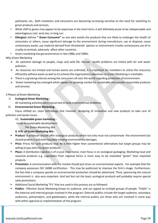 mayank_kashyap@ymail.com Page 58
pollutants, etc,. Both marketers and consumers are becoming increasing sensitive to the need for switching to
green products and services.
• While shift to green may appear to be expensive in the short term, it will definitely prove to be indispensable and
advantageous cost- wise too, in long run.
• Elkington defines “ Green Consumer” as one who avoids the products that are likely to endanger the health of
consumers or others, cause significant damage to the environment during manufacture, use or disposal, cause
unnecessary waste, use material derived from threatened species or environment involve unnecessary use of or
cruelty to animals, adversely affect other countries.
• Green marketing has got prominence in late 1980s and 1990s.
Why Green Marketing
 Air pollution damage to people, crops and wild life. Human health problems are linked with Air and water
pollution.
 As resources are limited and human wants are unlimited, it is important for marketers to utilize the resources
efficiently without waste as well as to achieve the organizations objectives so Green Marketing is inevitable.
 There is a growing interest among the consumers all over the world regarding protection of environment.
 Green marketing has emerged which speaks for growing market for sustainable and socially responsible products
and services
3 Phases of Green Marketing
I) Ecological Green Marketing :
All marketing activities were concerned to help environmental problems.
II) Environmental Green Marketing:
Focus shifted on, clean technology that involved designing of innovative and new products to take care of
pollution and waste issues.
III) Sustainable green marketing :
Leads to sustainable development
The Green Marketing Mix
I) 4 Ps of Green Marketing Mix :
 Product: A producer should offer ecological products which not only must not contaminate the environment but
should protect it and even liquidate existing environmental damages.
 Price: Prices for such products may be a little higher than conventional alternatives but target groups may be
willing to pay extra for green products.
 Place: A distribution logistics is of crucial importance; main focus is on ecological packaging. Marketing local and
seasonal products e.g. vegetables from regional farms is more easy to be marketed “green” than imported
products.
 Promotion: A communication with the market should put stress on environmental aspects . For example that the
company possesses ISO 14000 certification . This may be publicized to improve the firm’s image. Furthermore,
the fact that a company spends on environmental protection should be advertised. Third, sponsoring the natural
environment is also very important. And last but not the least, ecological products will probably require special
sales promotions.
 Additional Social Marketing "P's" that are used in this process are as followed:
 Publics-- Effective Social Marketing knows its audience, and can appeal to multiple groups of people. "Public" is
the external and internal groups involved in the program. External publics include the target audience, secondary
audiences, policymakers, and gatekeepers, while the internal publics are those who are involved in some way
with either approval or implementation of the program.
 
