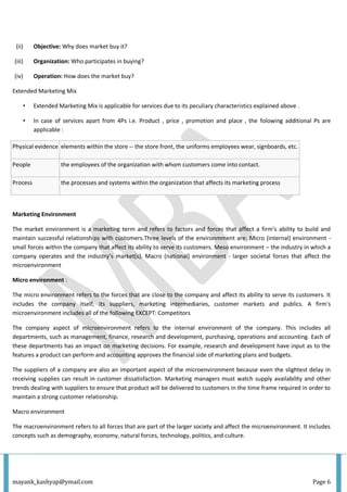mayank_kashyap@ymail.com Page 6
(ii) Objective: Why does market buy it?
(iii) Organization: Who participates in buying?
(iv) Operation: How does the market buy?
Extended Marketing Mix
• Extended Marketing Mix is applicable for services due to its peculiary characteristics explained above .
• In case of services apart from 4Ps i.e. Product , price , promotion and place , the folowing additional Ps are
applicable :
Physical evidence elements within the store -- the store front, the uniforms employees wear, signboards, etc.
People the employees of the organization with whom customers come into contact.
Process the processes and systems within the organization that affects its marketing process
Marketing Environment
The market environment is a marketing term and refers to factors and forces that affect a firm’s ability to build and
maintain successful relationships with customers.Three levels of the environmment are: Micro (internal) environment -
small forces within the company that affect its ability to serve its customers. Meso environment – the industry in which a
company operates and the industry’s market(s). Macro (national) environment - larger societal forces that affect the
microenvironment
Micro environment :
The micro environment refers to the forces that are close to the company and affect its ability to serve its customers. It
includes the company itself, its suppliers, marketing intermediaries, customer markets and publics. A firm's
microenvironment includes all of the following EXCEPT: Competitors
The company aspect of microenvironment refers to the internal environment of the company. This includes all
departments, such as management, finance, research and development, purchasing, operations and accounting. Each of
these departments has an impact on marketing decisions. For example, research and development have input as to the
features a product can perform and accounting approves the financial side of marketing plans and budgets.
The suppliers of a company are also an important aspect of the microenvironment because even the slightest delay in
receiving supplies can result in customer dissatisfaction. Marketing managers must watch supply availability and other
trends dealing with suppliers to ensure that product will be delivered to customers in the time frame required in order to
maintain a strong customer relationship.
Macro environment
The macroenvironment refers to all forces that are part of the larger society and affect the microenvironment. It includes
concepts such as demography, economy, natural forces, technology, politics, and culture.
 