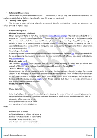 mayank_kashyap@ymail.com Page 60
• Patience and Perseverance
The investors and corporate need to view the environment as a major long- term investment opportunity, the
marketers need to look at the long – term benefits from this new green movement.
• Avoiding Green Myopia
The first rule of green marketing is focusing on customer benefits i.e. the primary reason why consumers buy
certain products in the first place.
Green marketing cases
Phillips's "Marathon" CFL lightbulb
Philips Lighting's first shot at marketing a standalone compact fluorescent light (CFL) bulb was Earth Light, at $15
each versus 75 cents for incandescent bulbs.[31]
The product had difficulty climbing out of its deep green niche.
The company re-launched the product as "Marathon," underscoring its new "super long life" positioning and
promise of saving $26 in energy costs over its five-year lifetime.[31]
Finally, with the U.S. EPA's Energy Star label to
add credibility as well as new sensitivity to rising utility costs and electricity shortages, sales climbed 12 percent in
an otherwise flat market.[32]
Car sharing services [edit]
Car-sharing services address the longer-term solutions to consumer needs for better fuel savings and fewer traffic
tie-ups and parking nightmares, to complement the environmental benefit of more open space and reduction
of greenhouse gases
Electronics sector [edit]
The consumer electronics sector provides room for using green marketing to attract new customers. One
example of this is HP's promise to cut its global energy use 20 percent by the year 2010.[35]
Products & Services [edit]
Now companies are offering more eco-friendly alternatives for their customers. Recycled products for example,
are one of the most popular alternatives that can benefit the environment. These benefits include sustainable
forestry, clean air, energy efficiency, water conservation, and a healthy office. One example, is the E-commerce
business and office supply company Shoplet which offers a web tool that allows you to replace similar items in
your shopping cart with greener products.
Introduction of CNG in Delhi
Online Marketing
in its simplest form, the term online marketing refers to using the power of Internet advertising to generate a
response from your audience. Also known as Internet marketing or web marketing, online marketing is used by
companies selling goods and services
directly to consumers as well as those
who operate on a business-tobusiness
model.
Common areas of interest
Affiliate Marketing: In affiliate marketing, a
business recruits associates to promote the
company's products or services. The
associates receive a commission or other
 