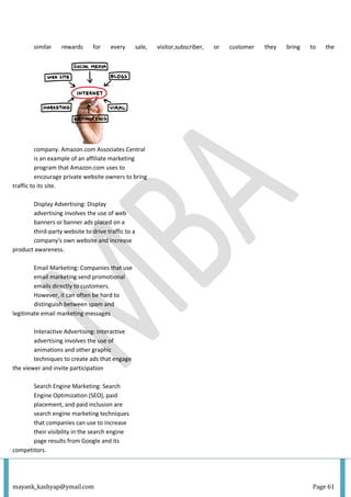 mayank_kashyap@ymail.com Page 61
similar rewards for every sale, visitor,subscriber, or customer they bring to the
company. Amazon.com Associates Central
is an example of an affiliate marketing
program that Amazon.com uses to
encourage private website owners to bring
traffic to its site.
Display Advertising: Display
advertising involves the use of web
banners or banner ads placed on a
third-party website to drive traffic to a
company's own website and increase
product awareness.
Email Marketing: Companies that use
email marketing send promotional
emails directly to customers.
However, it can often be hard to
distinguish between spam and
legitimate email marketing messages
Interactive Advertising: Interactive
advertising involves the use of
animations and other graphic
techniques to create ads that engage
the viewer and invite participation
Search Engine Marketing: Search
Engine Optimization (SEO), paid
placement, and paid inclusion are
search engine marketing techniques
that companies can use to increase
their visibility in the search engine
page results from Google and its
competitors.
 