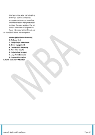 mayank_kashyap@ymail.com Page 62
Viral Marketing: Viral marketing is a
technique is which companies
encourage customers to pass along
information about their products or
services. Company websites that let
visitors email interactive games or
funny video clips to their friends are
an example of a viral marketing effort
Advantages of online marketing
1. Reduced Cost
2. Everything Is Measurable
3. Brand Engagement
4. Demographic Targeting
5. Real-Time Results
6. Easily Refine Strategy
7. Long-Term Exposure
8. Product Information
9. Holds customers’ Attention
 