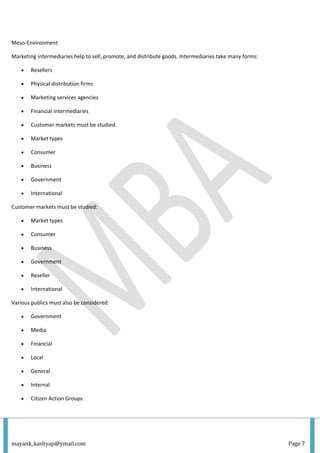 mayank_kashyap@ymail.com Page 7
Meso-Environment
Marketing intermediaries help to sell, promote, and distribute goods. Intermediaries take many forms:
 Resellers
 Physical distribution firms
 Marketing services agencies
 Financial intermediaries
 Customer markets must be studied.
 Market types
 Consumer
 Business
 Government
 International
Customer markets must be studied:
 Market types
 Consumer
 Business
 Government
 Reseller
 International
Various publics must also be considered:
 Government
 Media
 Financial
 Local
 General
 Internal
 Citizen Action Groups
 