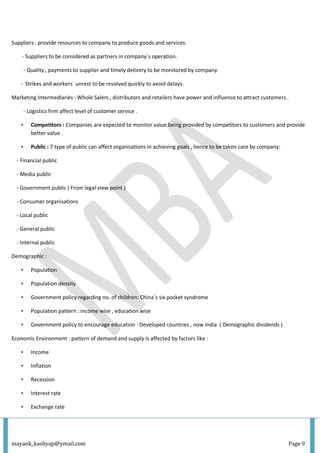 mayank_kashyap@ymail.com Page 9
Suppliers : provide resources to company to produce goods and services.
- Suppliers to be considered as partners in company`s operation.
- Quality , payments to supplier and timely delivery to be monitored by company
- Strikes and workers` unrest to be resolved quickly to avoid delays.
Marketing Intermediaries : Whole Salers , distributors and retailers have power and influence to attract customers .
- Logistics firm affect level of customer service .
• Competitors : Companies are expected to monitor value being provided by competitors to customers and provide
better value .
• Public : 7 type of public can affect organisations in achieving goals , hence to be taken care by company:
- Financial public
- Media public
- Government public ( From legal view point )
- Consumer organisations
- Local public
- General public
- Internal public
Demographic :
• Population
• Population density
• Government policy regarding no. of children: China`s six pocket syndrome
• Population pattern : income wise , education wise
• Government policy to encourage education : Developed countries , now India ( Demographic dividends )
Economic Environment : pattern of demand and supply is affected by factors like :
• Income
• Inflation
• Recession
• Interest rate
• Exchange rate
 