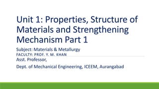 Unit 1: Properties, Structure of
Materials and Strengthening
Mechanism Part 1
FACULTY: PROF. Y. M. KHAN
Subject: Materials & Metallurgy
Asst. Professor,
Dept. of Mechanical Engineering, ICEEM, Aurangabad
 