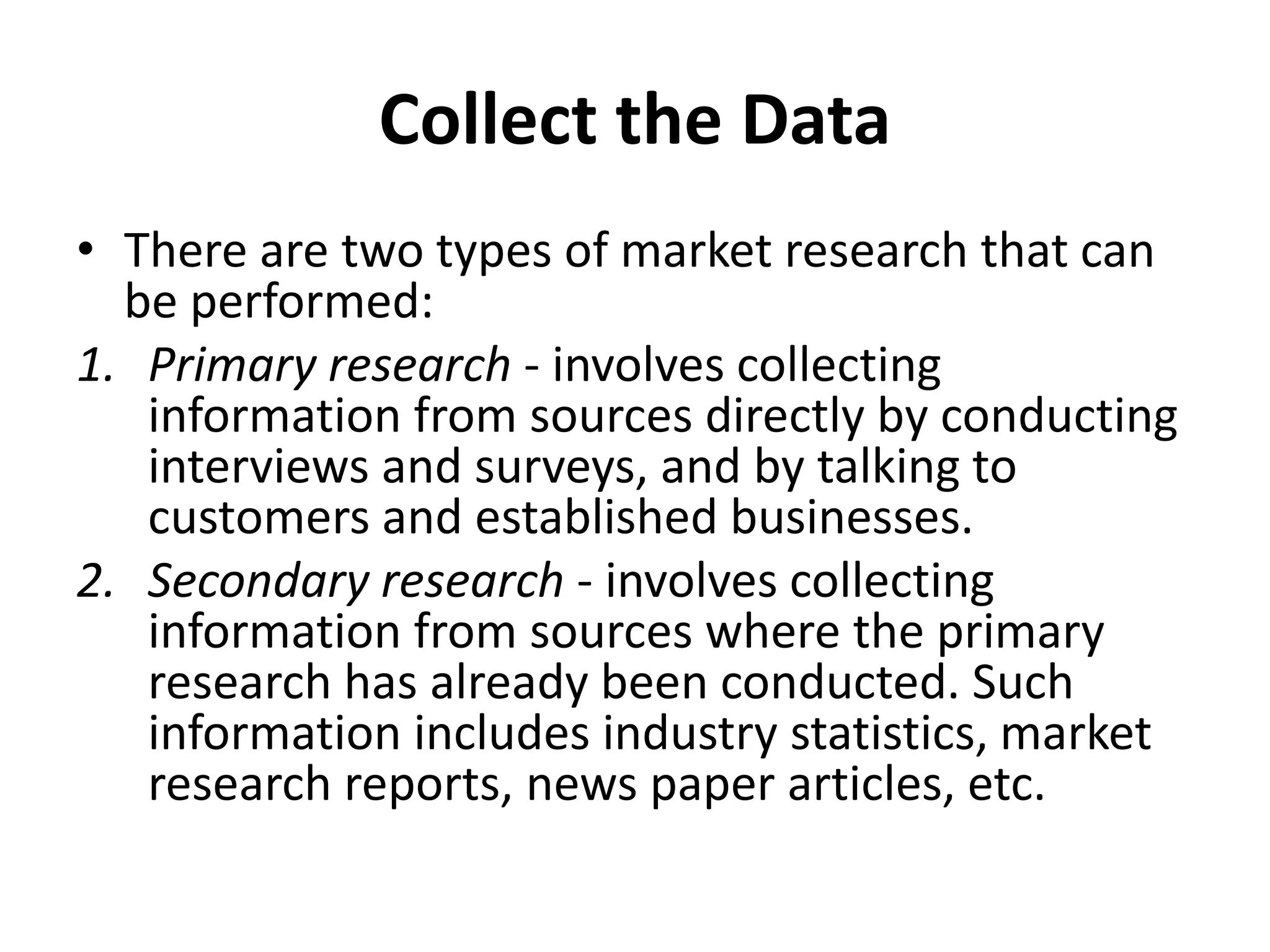 Collect the Data
• There are two types of market research that can
be performed:
1. Primary research - involves collecting
information from sources directly by conducting
interviews and surveys, and by talking to
customers and established businesses.
2. Secondary research - involves collecting
information from sources where the primary
research has already been conducted. Such
information includes industry statistics, market
research reports, news paper articles, etc.
 
