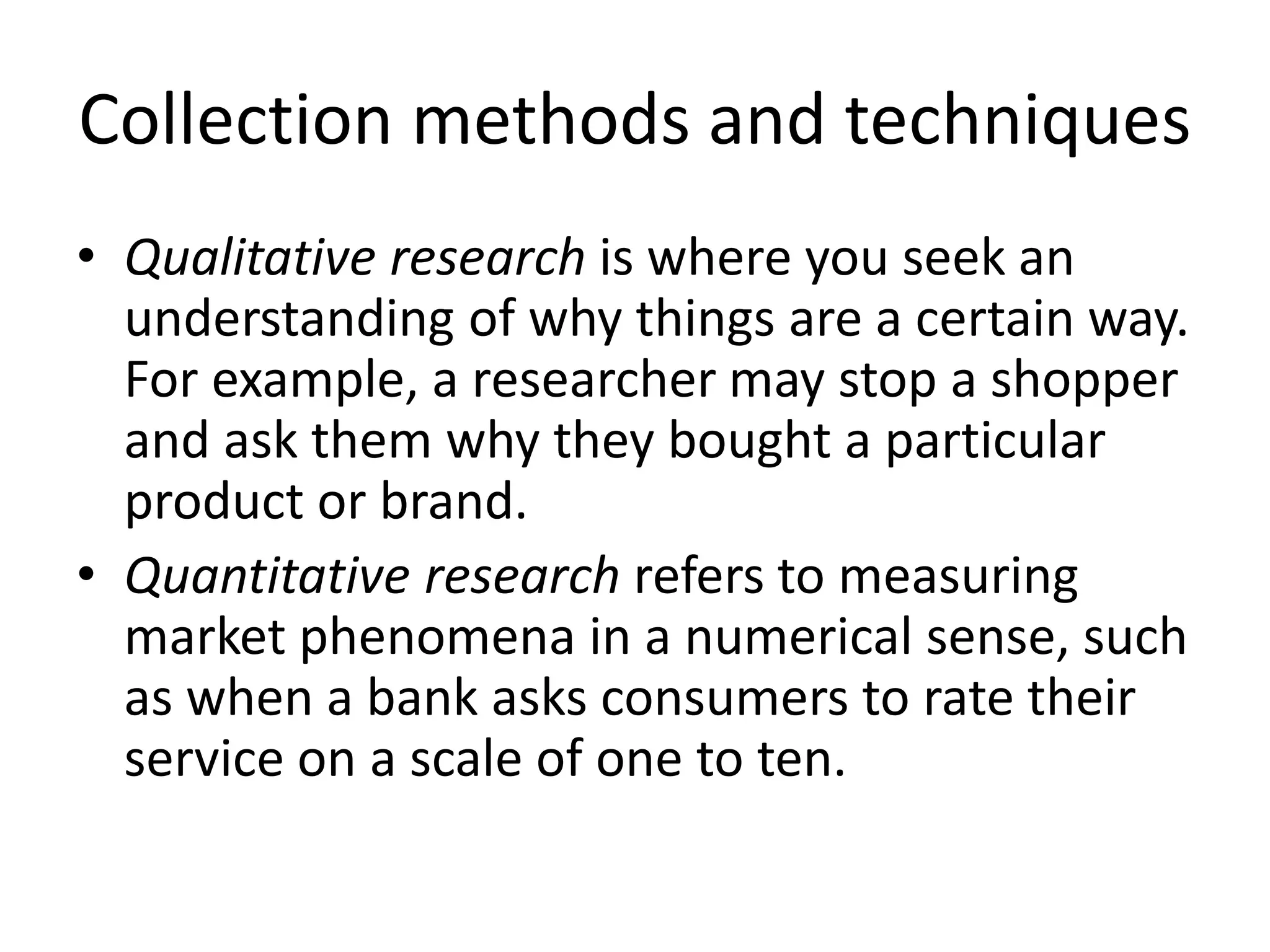 Collection methods and techniques
• Qualitative research is where you seek an
understanding of why things are a certain way.
For example, a researcher may stop a shopper
and ask them why they bought a particular
product or brand.
• Quantitative research refers to measuring
market phenomena in a numerical sense, such
as when a bank asks consumers to rate their
service on a scale of one to ten.
 