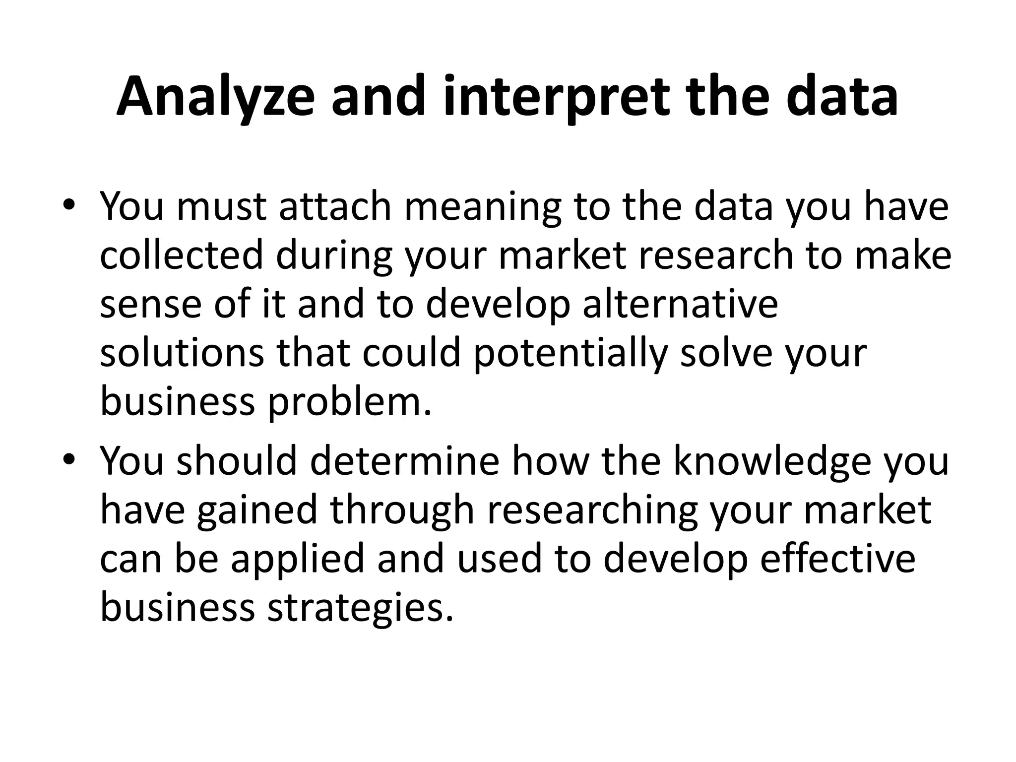 Analyze and interpret the data
• You must attach meaning to the data you have
collected during your market research to make
sense of it and to develop alternative
solutions that could potentially solve your
business problem.
• You should determine how the knowledge you
have gained through researching your market
can be applied and used to develop effective
business strategies.
 