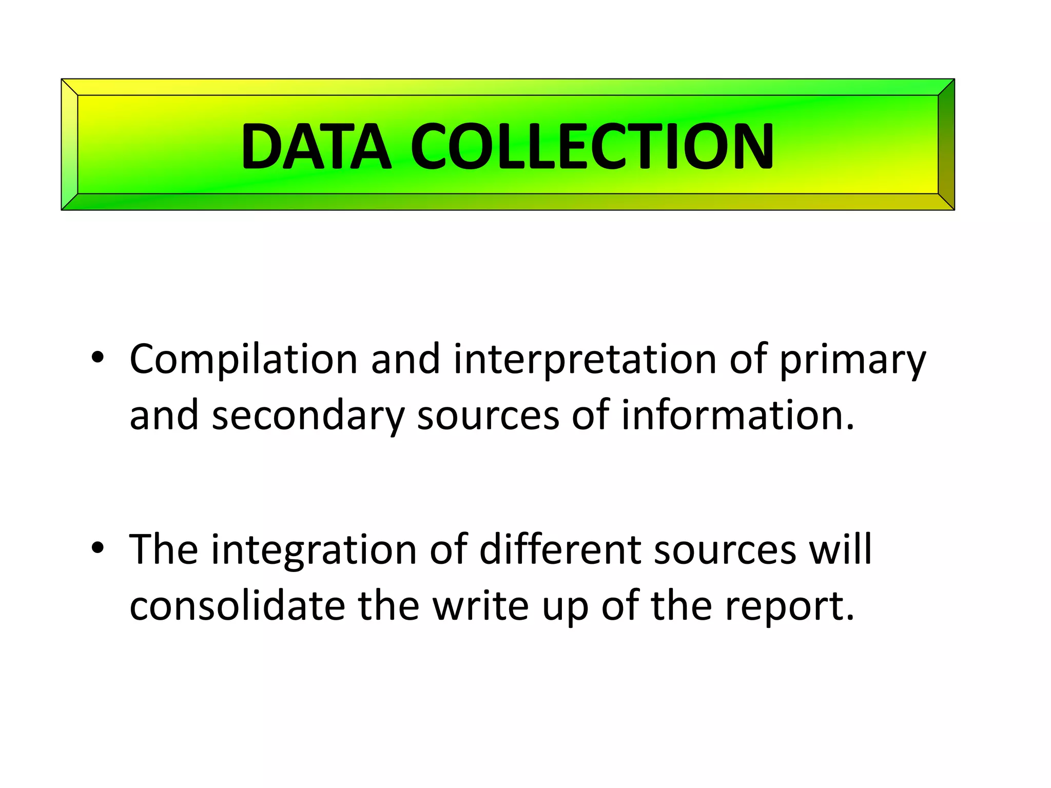 DATA COLLECTION
• Compilation and interpretation of primary
and secondary sources of information.
• The integration of different sources will
consolidate the write up of the report.
 