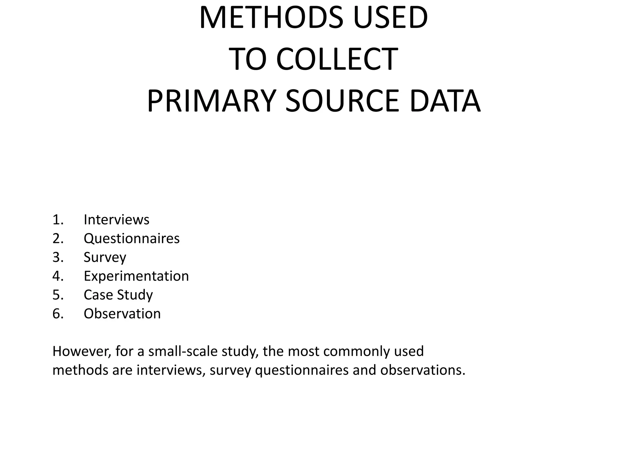 METHODS USED
TO COLLECT
PRIMARY SOURCE DATA
1. Interviews
2. Questionnaires
3. Survey
4. Experimentation
5. Case Study
6. Observation
However, for a small-scale study, the most commonly used
methods are interviews, survey questionnaires and observations.
 