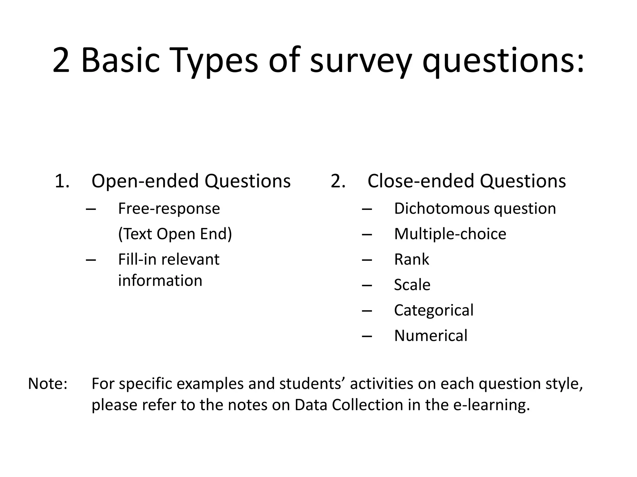 2 Basic Types of survey questions:
1. Open-ended Questions
– Free-response
(Text Open End)
– Fill-in relevant
information
2. Close-ended Questions
– Dichotomous question
– Multiple-choice
– Rank
– Scale
– Categorical
– Numerical
Note: For specific examples and students’ activities on each question style,
please refer to the notes on Data Collection in the e-learning.
 