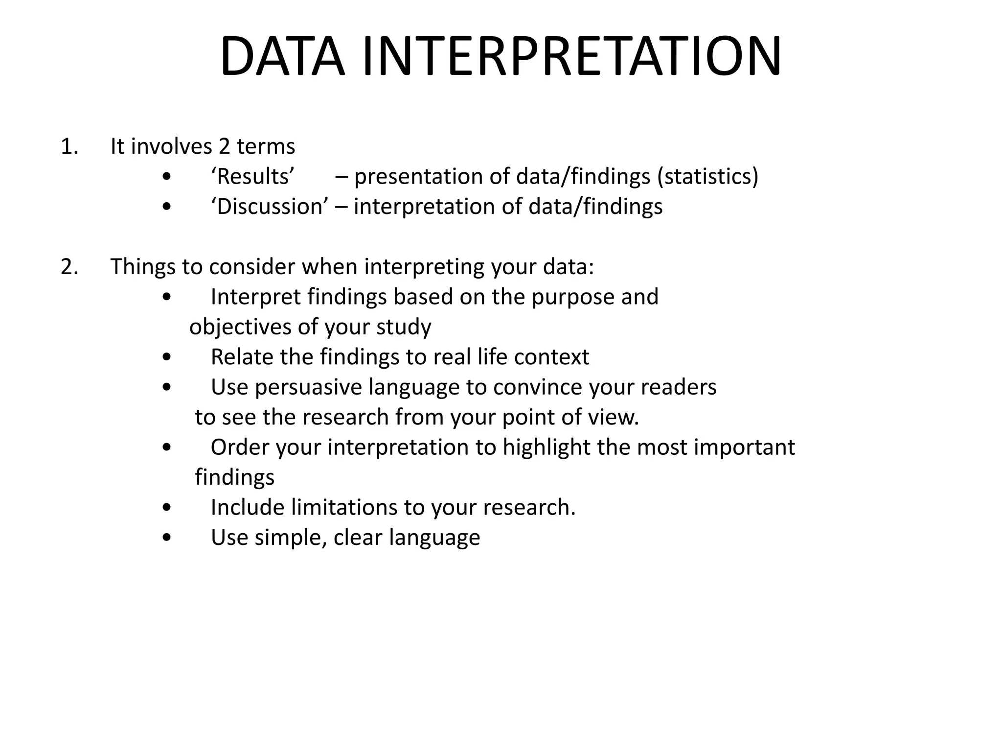 DATA INTERPRETATION
1. It involves 2 terms
• ‘Results’ – presentation of data/findings (statistics)
• ‘Discussion’ – interpretation of data/findings
2. Things to consider when interpreting your data:
• Interpret findings based on the purpose and
objectives of your study
• Relate the findings to real life context
• Use persuasive language to convince your readers
to see the research from your point of view.
• Order your interpretation to highlight the most important
findings
• Include limitations to your research.
• Use simple, clear language
 