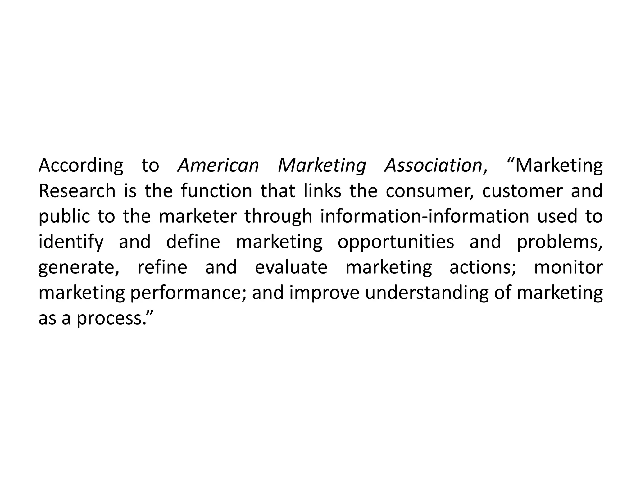 According to American Marketing Association, “Marketing
Research is the function that links the consumer, customer and
public to the marketer through information-information used to
identify and define marketing opportunities and problems,
generate, refine and evaluate marketing actions; monitor
marketing performance; and improve understanding of marketing
as a process.”
 