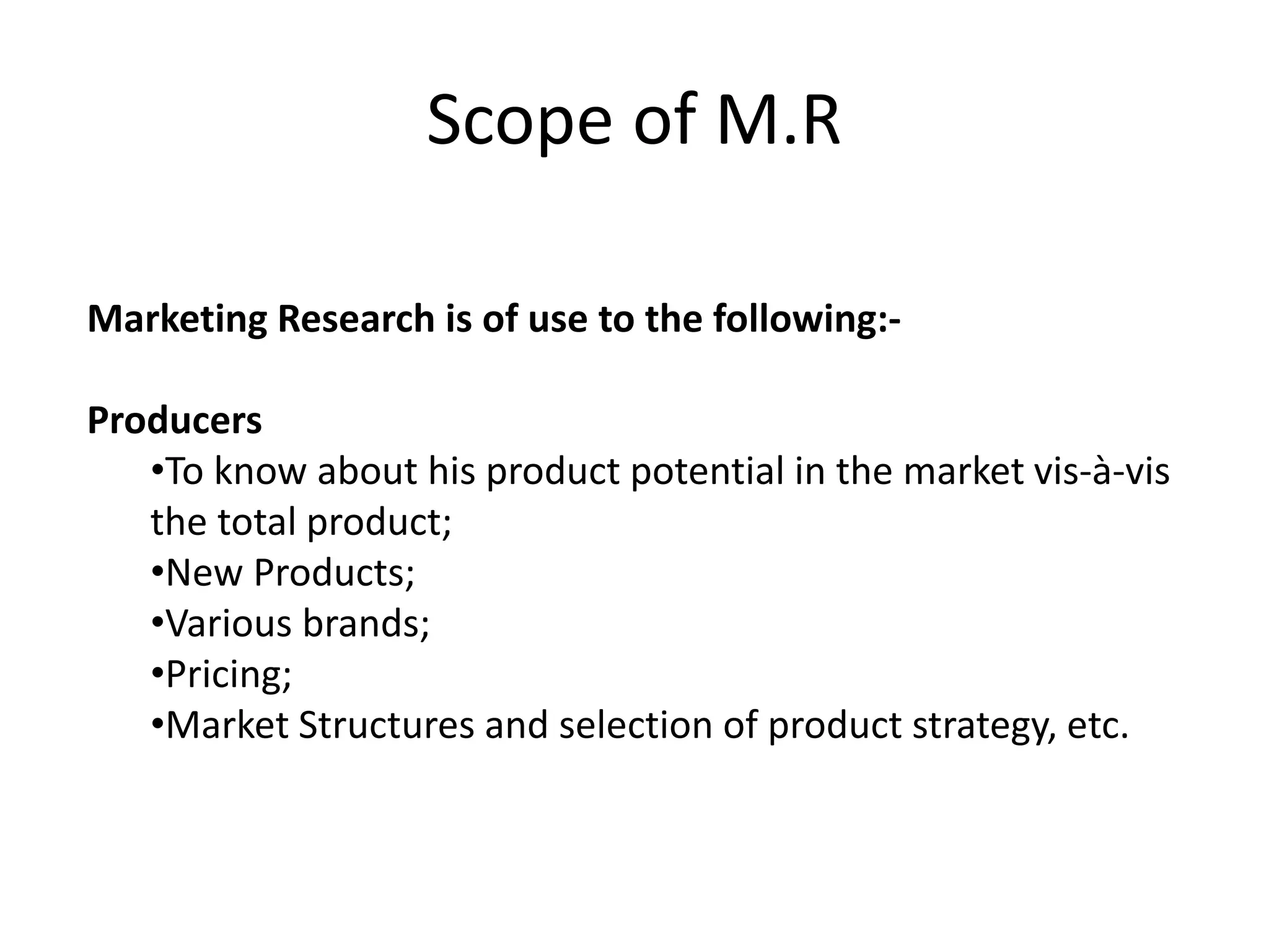 Scope of M.R
Marketing Research is of use to the following:-
Producers
•To know about his product potential in the market vis-à-vis
the total product;
•New Products;
•Various brands;
•Pricing;
•Market Structures and selection of product strategy, etc.
 