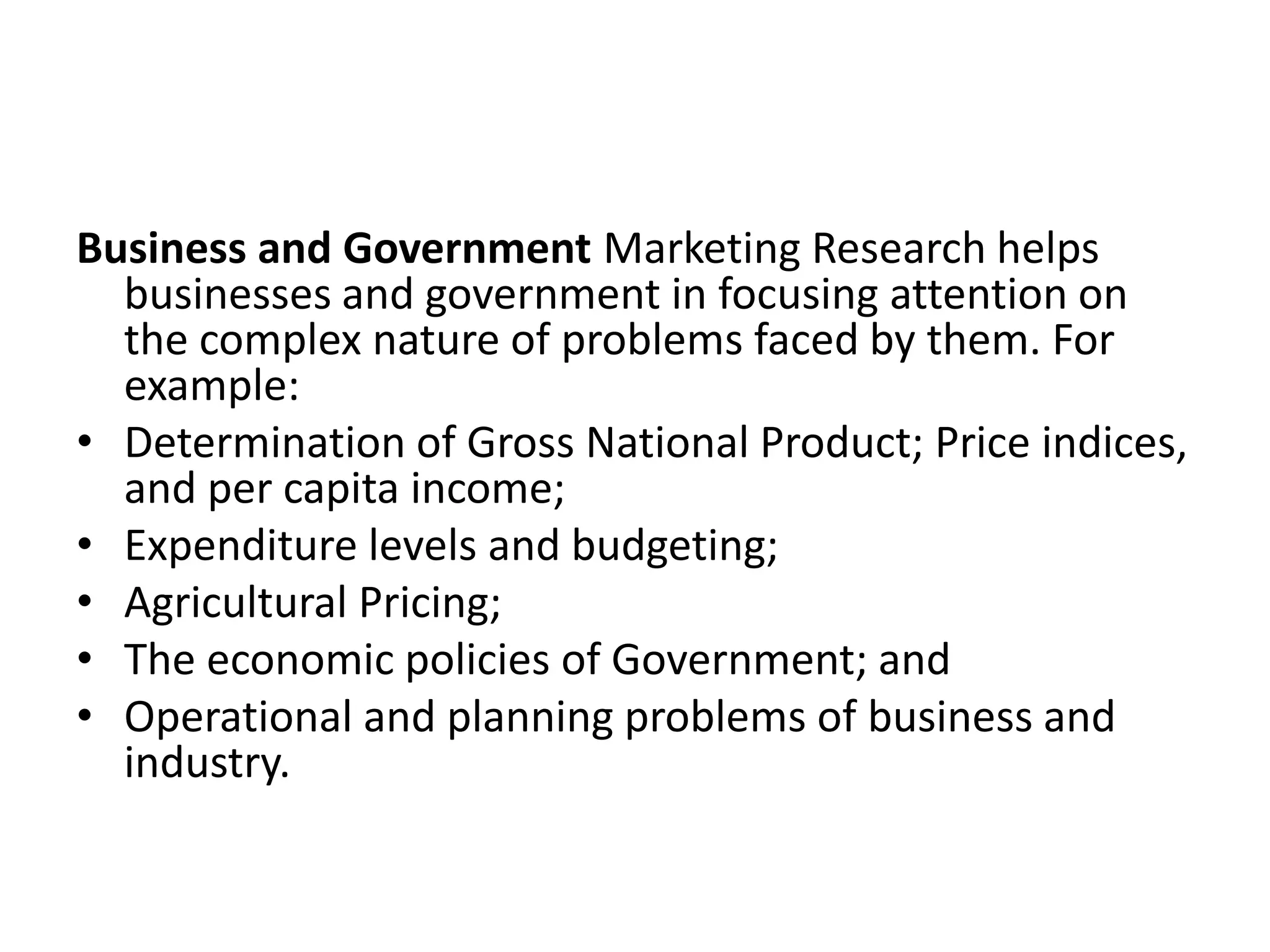 Business and Government Marketing Research helps
businesses and government in focusing attention on
the complex nature of problems faced by them. For
example:
• Determination of Gross National Product; Price indices,
and per capita income;
• Expenditure levels and budgeting;
• Agricultural Pricing;
• The economic policies of Government; and
• Operational and planning problems of business and
industry.
 