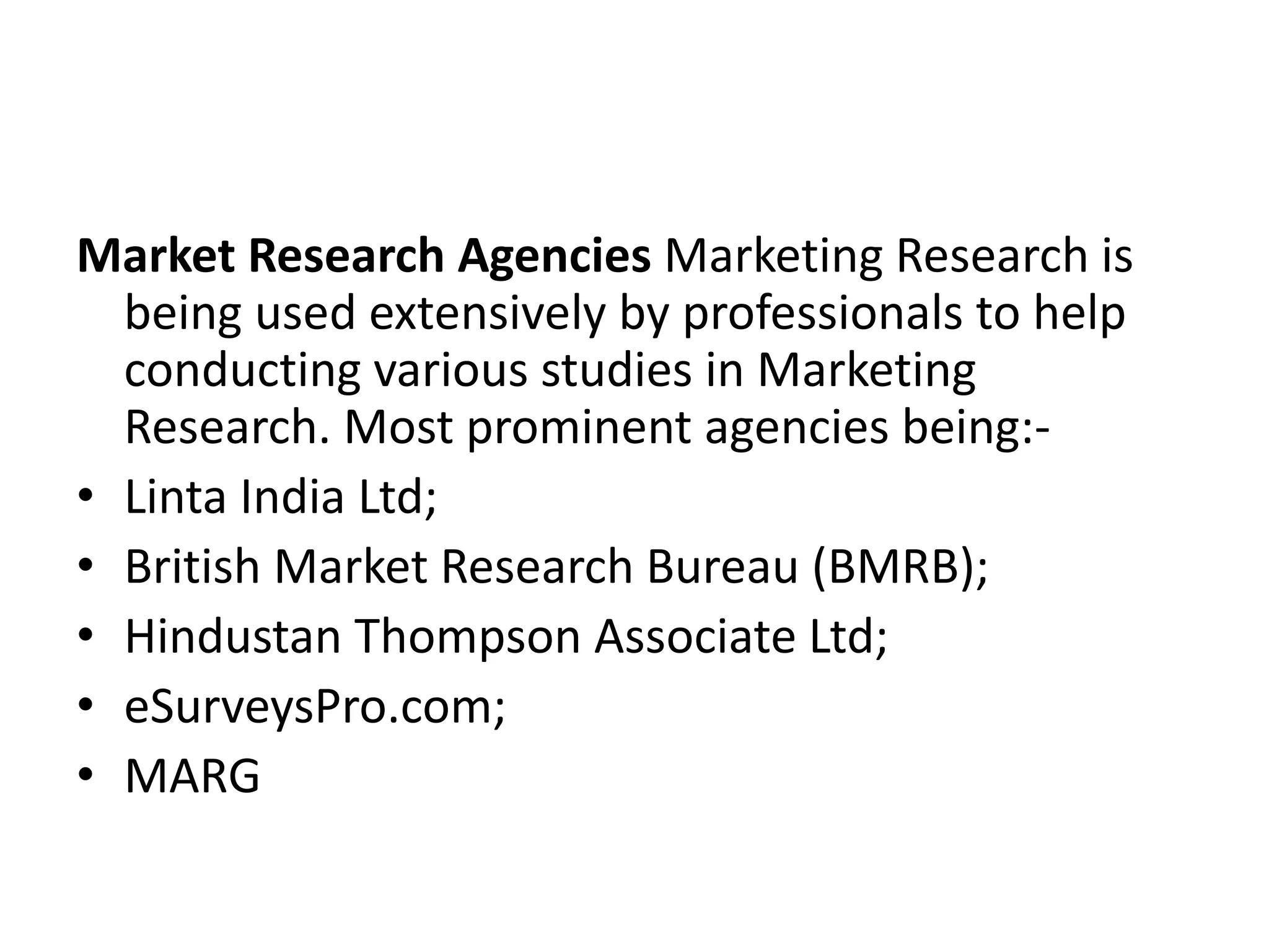 Market Research Agencies Marketing Research is
being used extensively by professionals to help
conducting various studies in Marketing
Research. Most prominent agencies being:-
• Linta India Ltd;
• British Market Research Bureau (BMRB);
• Hindustan Thompson Associate Ltd;
• eSurveysPro.com;
• MARG
 