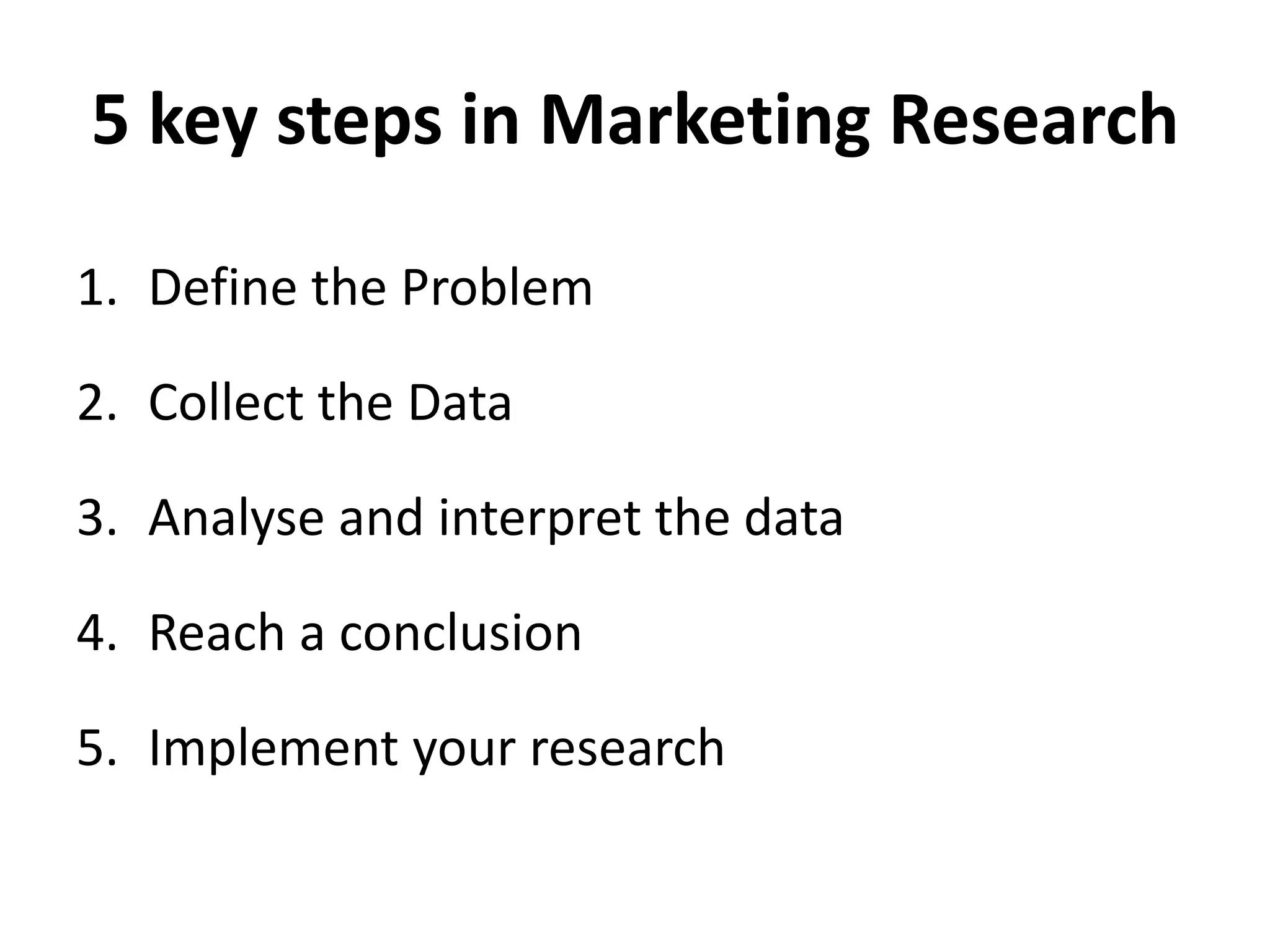 5 key steps in Marketing Research
1. Define the Problem
2. Collect the Data
3. Analyse and interpret the data
4. Reach a conclusion
5. Implement your research
 