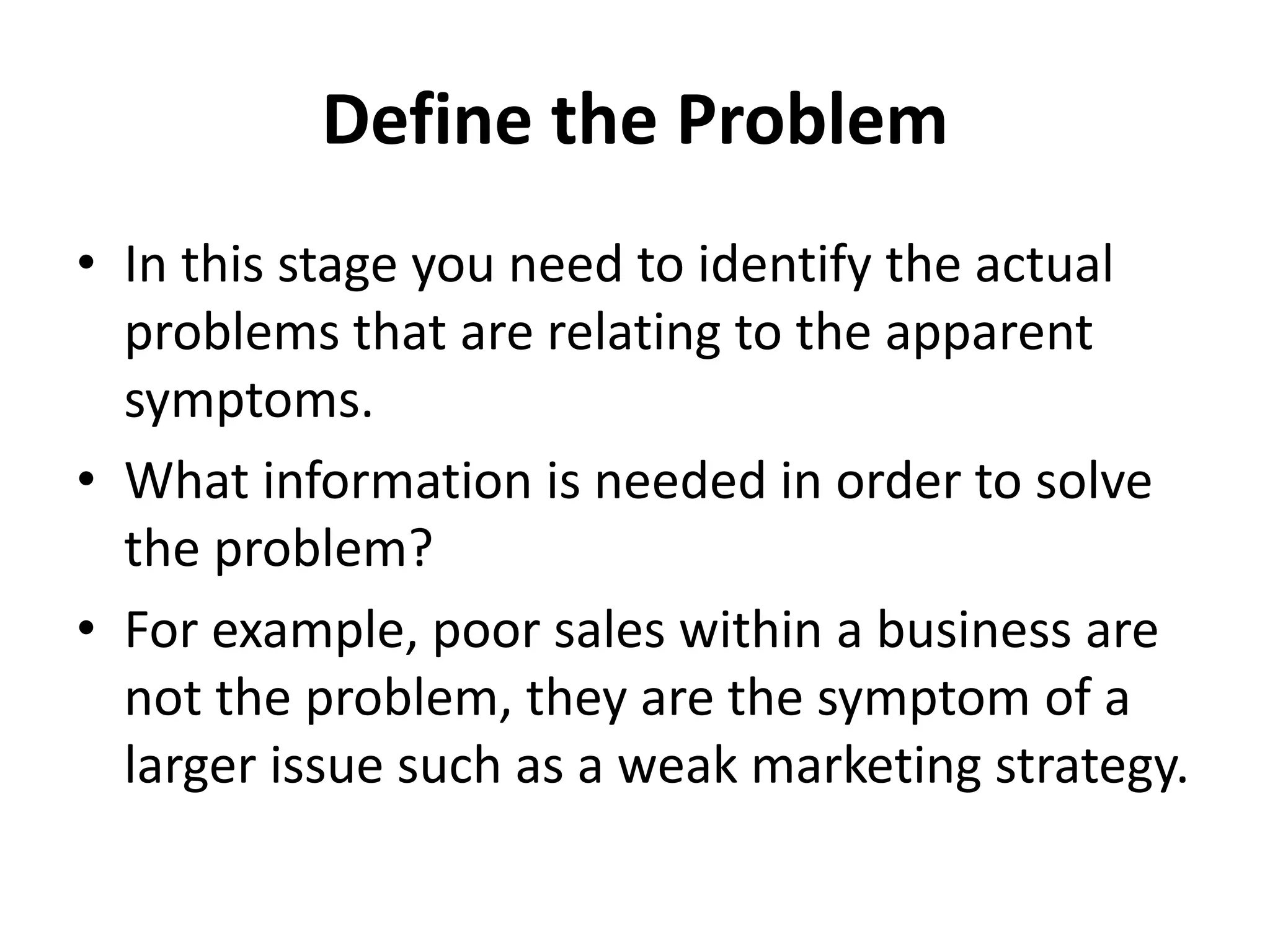 Define the Problem
• In this stage you need to identify the actual
problems that are relating to the apparent
symptoms.
• What information is needed in order to solve
the problem?
• For example, poor sales within a business are
not the problem, they are the symptom of a
larger issue such as a weak marketing strategy.
 