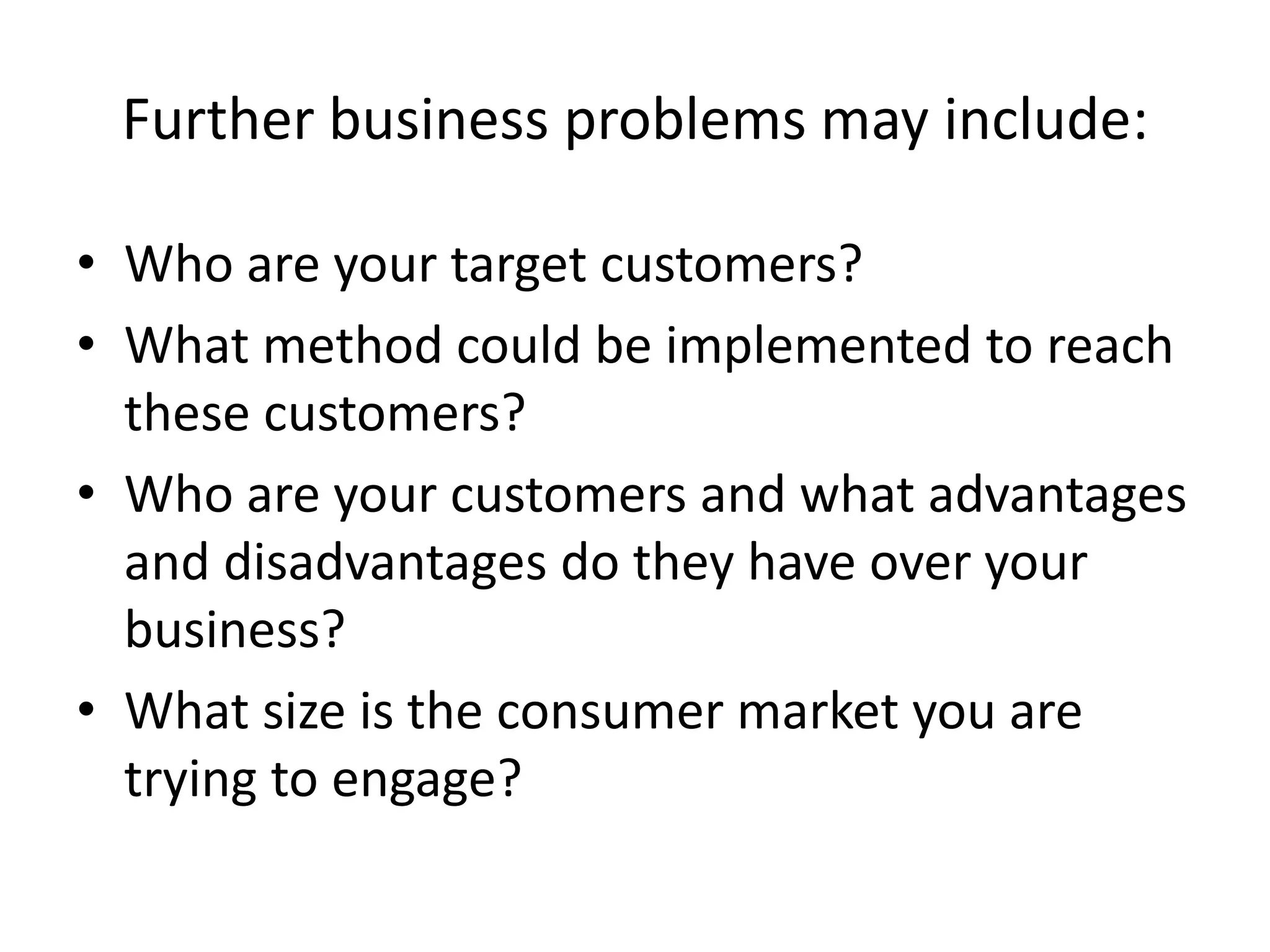 Further business problems may include:
• Who are your target customers?
• What method could be implemented to reach
these customers?
• Who are your customers and what advantages
and disadvantages do they have over your
business?
• What size is the consumer market you are
trying to engage?
 