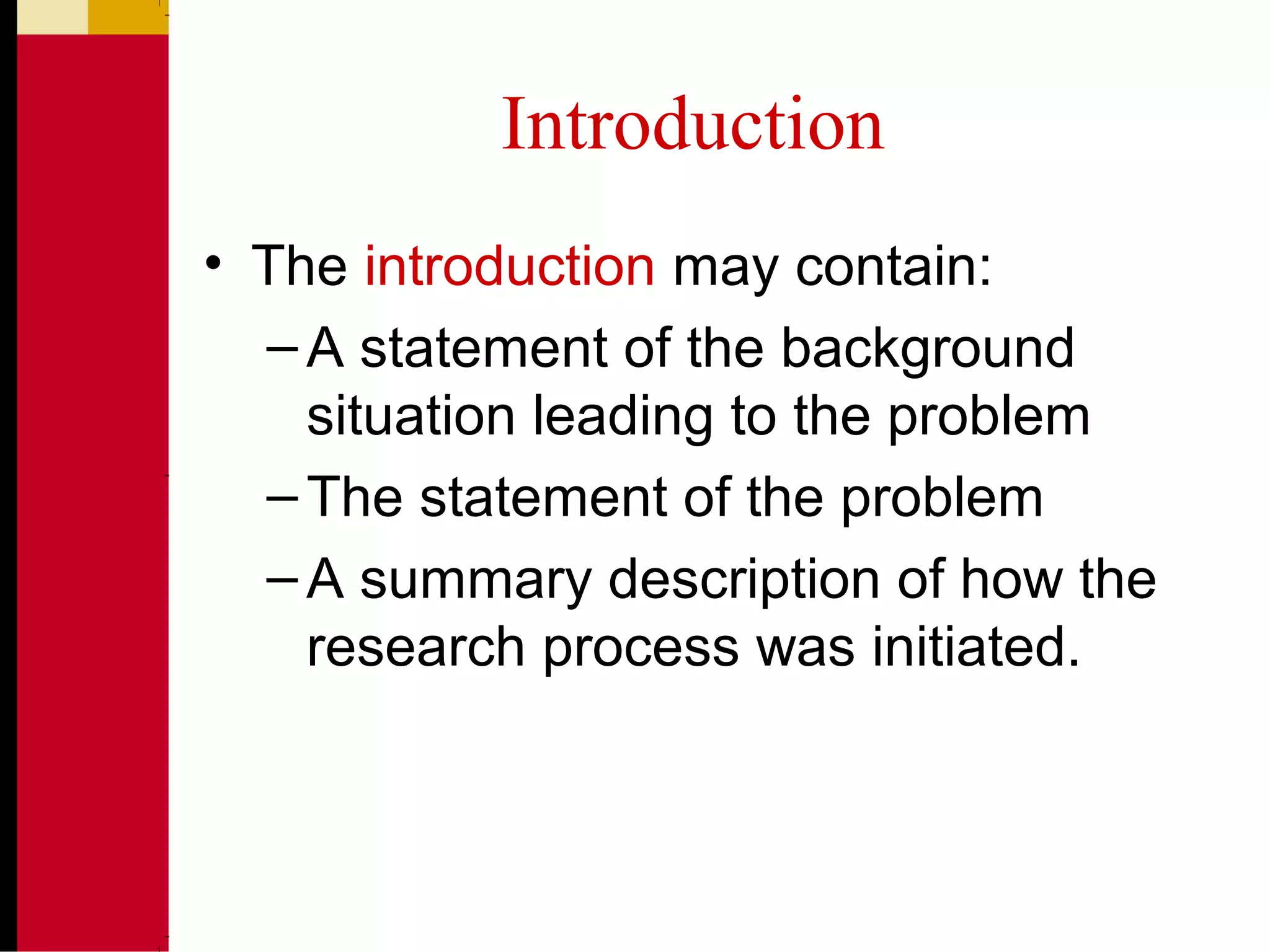Introduction
• The introduction may contain:
–A statement of the background
situation leading to the problem
–The statement of the problem
–A summary description of how the
research process was initiated.
 