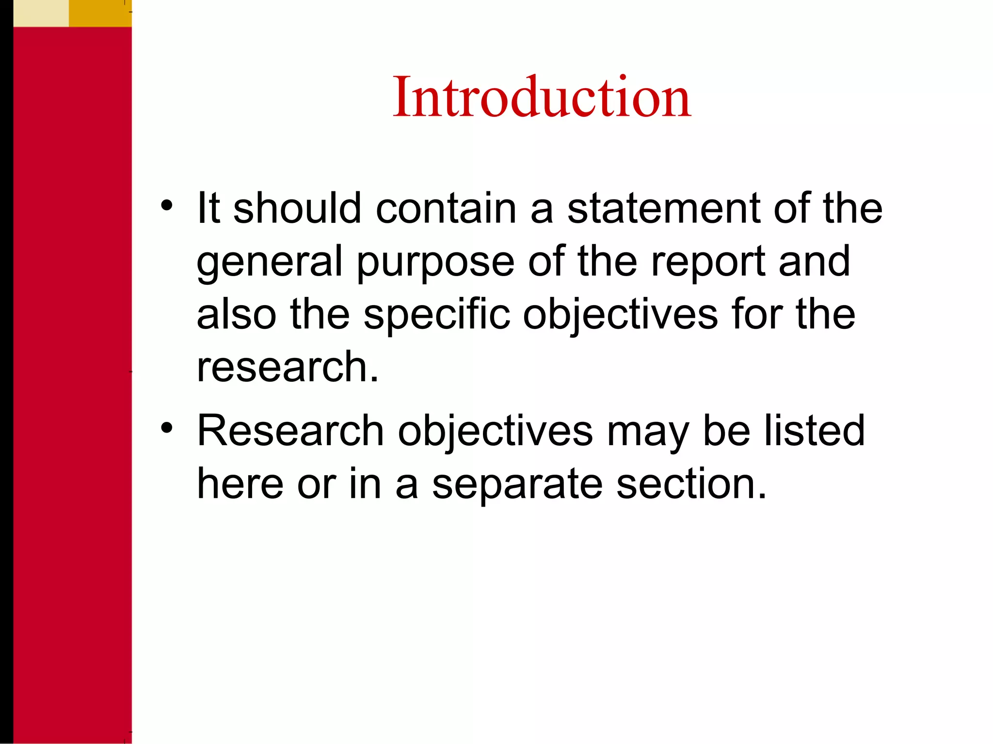 Introduction
• It should contain a statement of the
general purpose of the report and
also the specific objectives for the
research.
• Research objectives may be listed
here or in a separate section.
 