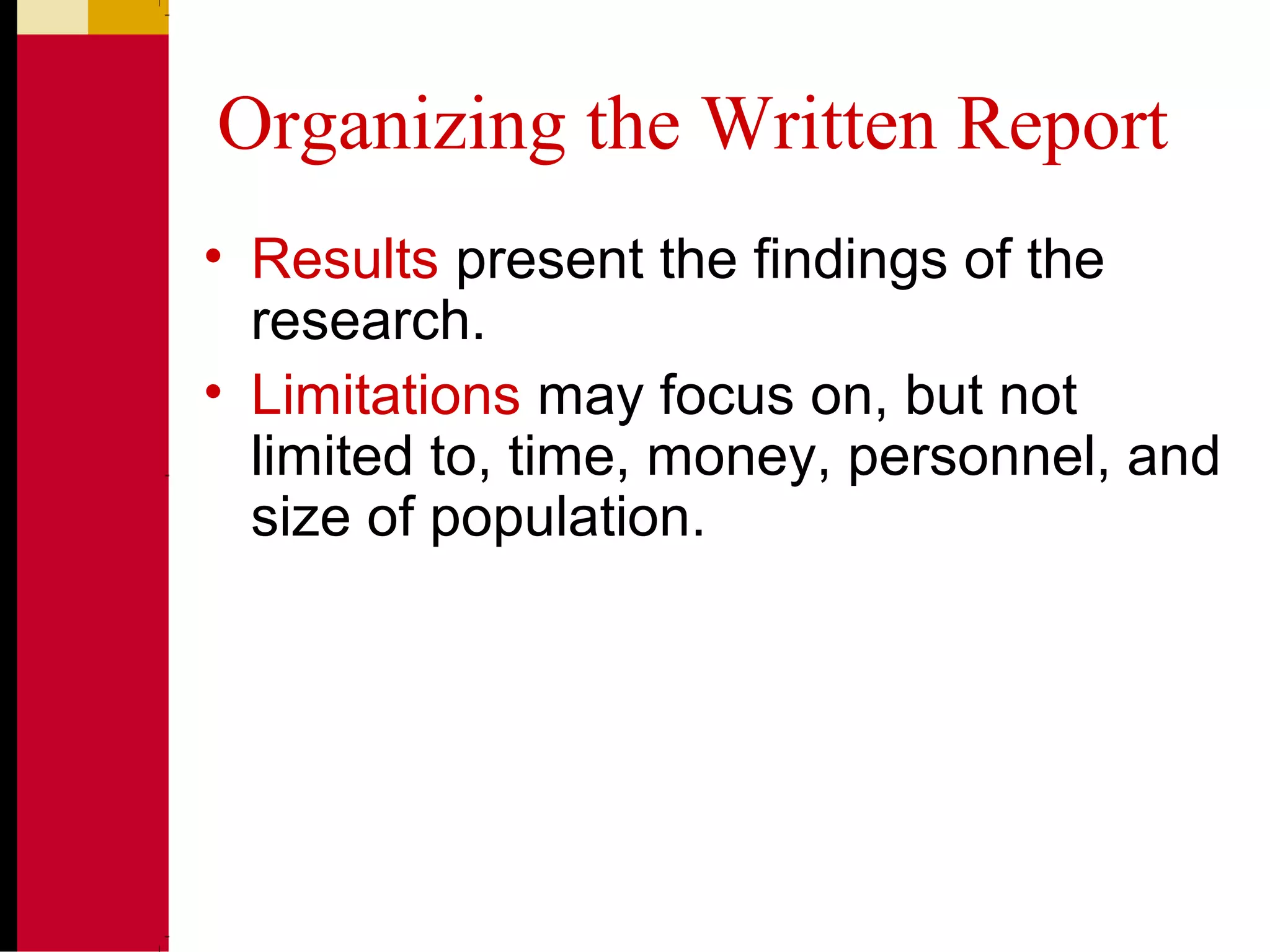 Organizing the Written Report
• Results present the findings of the
research.
• Limitations may focus on, but not
limited to, time, money, personnel, and
size of population.
 