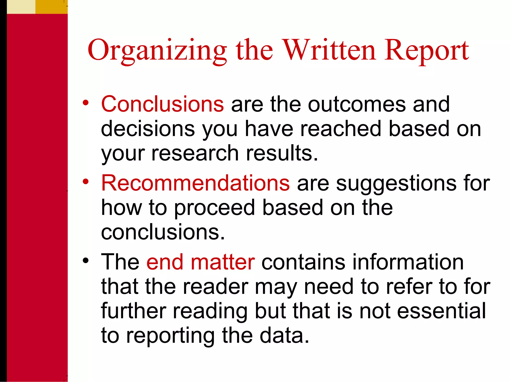 Organizing the Written Report
• Conclusions are the outcomes and
decisions you have reached based on
your research results.
• Recommendations are suggestions for
how to proceed based on the
conclusions.
• The end matter contains information
that the reader may need to refer to for
further reading but that is not essential
to reporting the data.
 